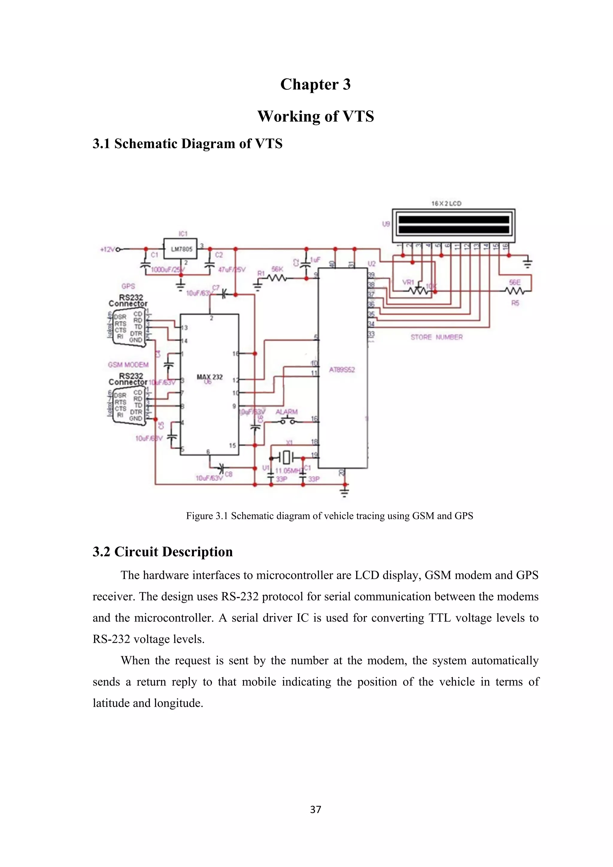 Chapter 3
Working of VTS
3.1 Schematic Diagram of VTS
3.2 Circuit Description
The hardware interfaces to microcontroller are LCD display, GSM modem and GPS
receiver. The design uses RS-232 protocol for serial communication between the modems
and the microcontroller. A serial driver IC is used for converting TTL voltage levels to
RS-232 voltage levels.
When the request is sent by the number at the modem, the system automatically
sends a return reply to that mobile indicating the position of the vehicle in terms of
latitude and longitude.
Figure 3.1 Schematic diagram of vehicle tracing using GSM and GPS
37
 