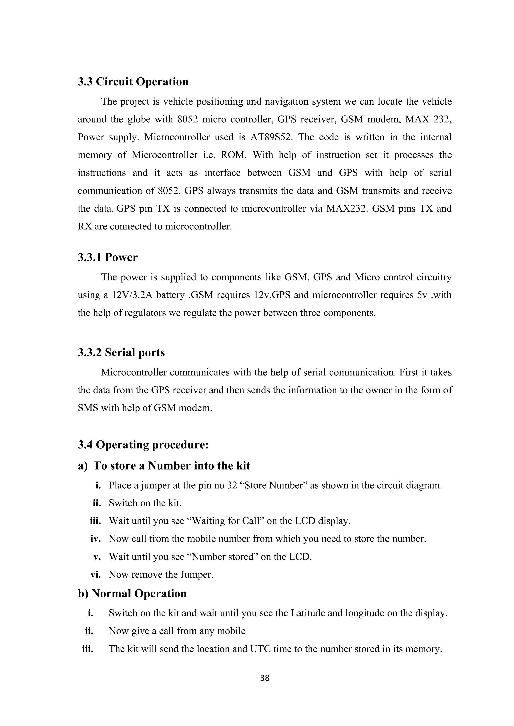 3.3 Circuit Operation
The project is vehicle positioning and navigation system we can locate the vehicle
around the globe with 8052 micro controller, GPS receiver, GSM modem, MAX 232,
Power supply. Microcontroller used is AT89S52. The code is written in the internal
memory of Microcontroller i.e. ROM. With help of instruction set it processes the
instructions and it acts as interface between GSM and GPS with help of serial
communication of 8052. GPS always transmits the data and GSM transmits and receive
the data. GPS pin TX is connected to microcontroller via MAX232. GSM pins TX and
RX are connected to microcontroller.
3.3.1 Power
The power is supplied to components like GSM, GPS and Micro control circuitry
using a 12V/3.2A battery .GSM requires 12v,GPS and microcontroller requires 5v .with
the help of regulators we regulate the power between three components.
3.3.2 Serial ports
Microcontroller communicates with the help of serial communication. First it takes
the data from the GPS receiver and then sends the information to the owner in the form of
SMS with help of GSM modem.
3.4 Operating procedure:
a) To store a Number into the kit
i. Place a jumper at the pin no 32 “Store Number” as shown in the circuit diagram.
ii. Switch on the kit.
iii. Wait until you see “Waiting for Call” on the LCD display.
iv. Now call from the mobile number from which you need to store the number.
v. Wait until you see “Number stored” on the LCD.
vi. Now remove the Jumper.
b) Normal Operation
i. Switch on the kit and wait until you see the Latitude and longitude on the display.
ii. Now give a call from any mobile
iii. The kit will send the location and UTC time to the number stored in its memory.
38
 