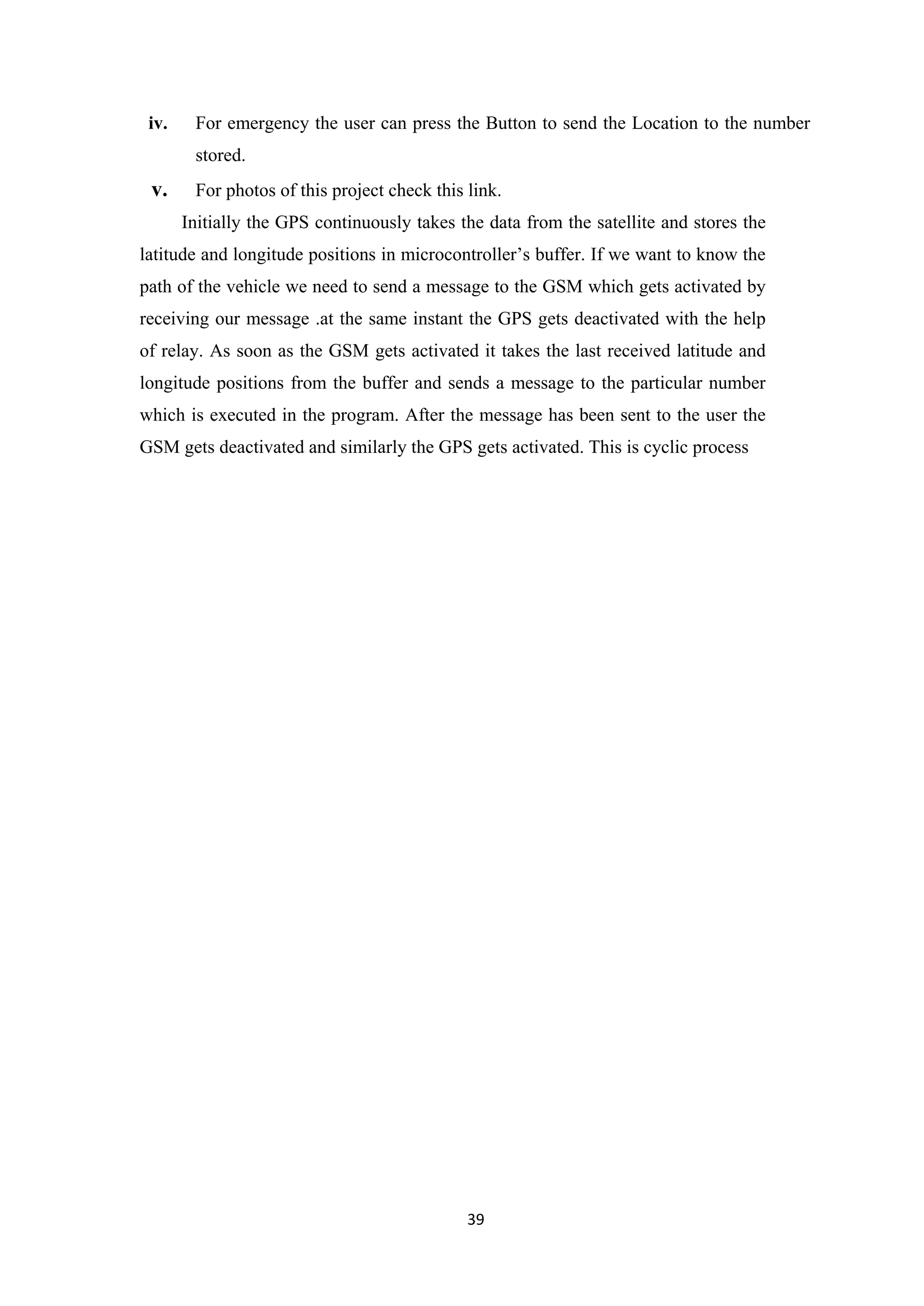 iv. For emergency the user can press the Button to send the Location to the number
stored.
v. For photos of this project check this link.
Initially the GPS continuously takes the data from the satellite and stores the
latitude and longitude positions in microcontroller’s buffer. If we want to know the
path of the vehicle we need to send a message to the GSM which gets activated by
receiving our message .at the same instant the GPS gets deactivated with the help
of relay. As soon as the GSM gets activated it takes the last received latitude and
longitude positions from the buffer and sends a message to the particular number
which is executed in the program. After the message has been sent to the user the
GSM gets deactivated and similarly the GPS gets activated. This is cyclic process
39
 