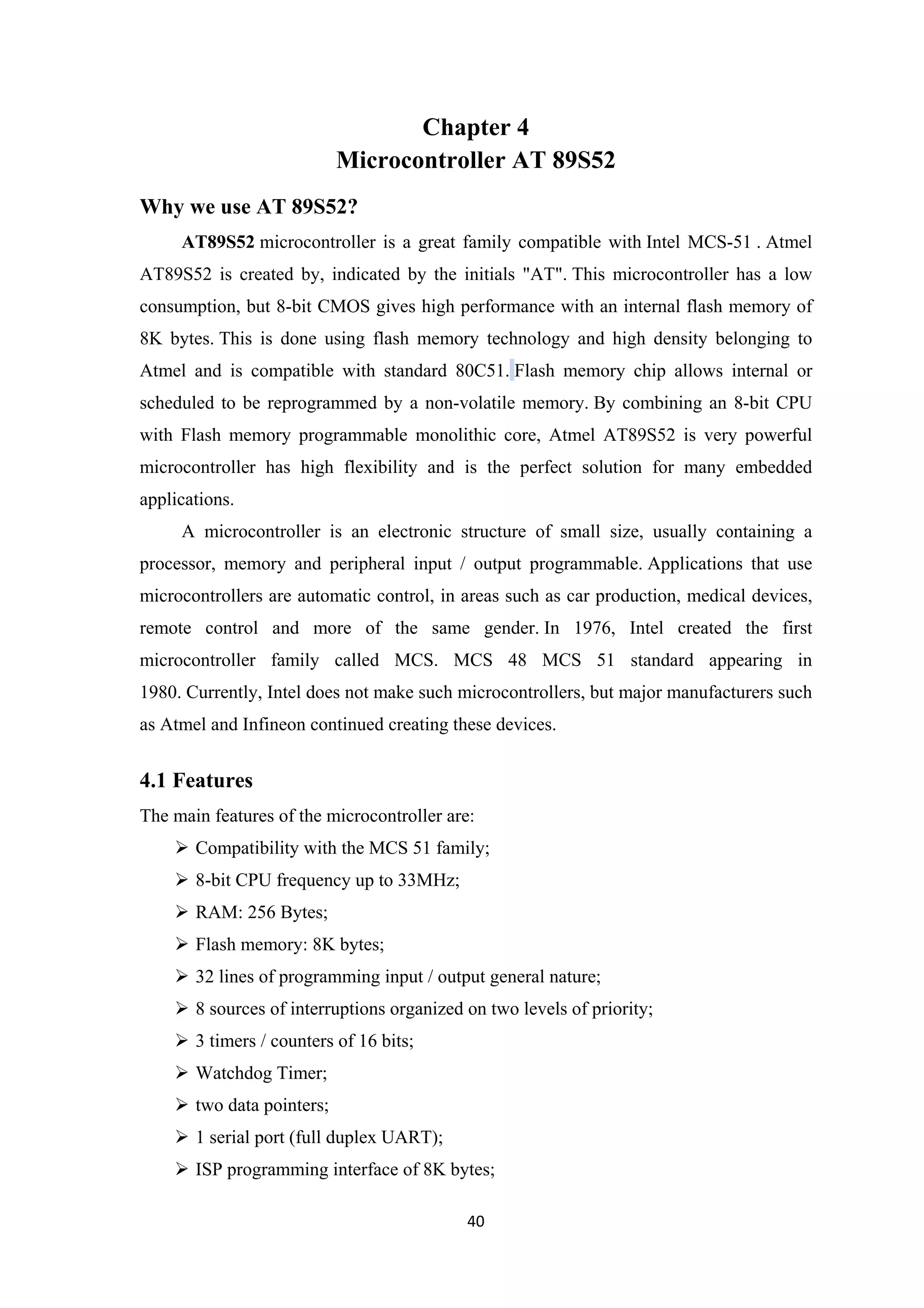 Chapter 4
Microcontroller AT 89S52
Why we use AT 89S52?
AT89S52 microcontroller is a great family compatible with Intel MCS-51 . Atmel
AT89S52 is created by, indicated by the initials "AT". This microcontroller has a low
consumption, but 8-bit CMOS gives high performance with an internal flash memory of
8K bytes. This is done using flash memory technology and high density belonging to
Atmel and is compatible with standard 80C51. Flash memory chip allows internal or
scheduled to be reprogrammed by a non-volatile memory. By combining an 8-bit CPU
with Flash memory programmable monolithic core, Atmel AT89S52 is very powerful
microcontroller has high flexibility and is the perfect solution for many embedded
applications.
A microcontroller is an electronic structure of small size, usually containing a
processor, memory and peripheral input / output programmable. Applications that use
microcontrollers are automatic control, in areas such as car production, medical devices,
remote control and more of the same gender. In 1976, Intel created the first
microcontroller family called MCS. MCS 48 MCS 51 standard appearing in
1980. Currently, Intel does not make such microcontrollers, but major manufacturers such
as Atmel and Infineon continued creating these devices.
4.1 Features
The main features of the microcontroller are:
 Compatibility with the MCS 51 family;
 8-bit CPU frequency up to 33MHz;
 RAM: 256 Bytes;
 Flash memory: 8K bytes;
 32 lines of programming input / output general nature;
 8 sources of interruptions organized on two levels of priority;
 3 timers / counters of 16 bits;
 Watchdog Timer;
 two data pointers;
 1 serial port (full duplex UART);
 ISP programming interface of 8K bytes;
40
 