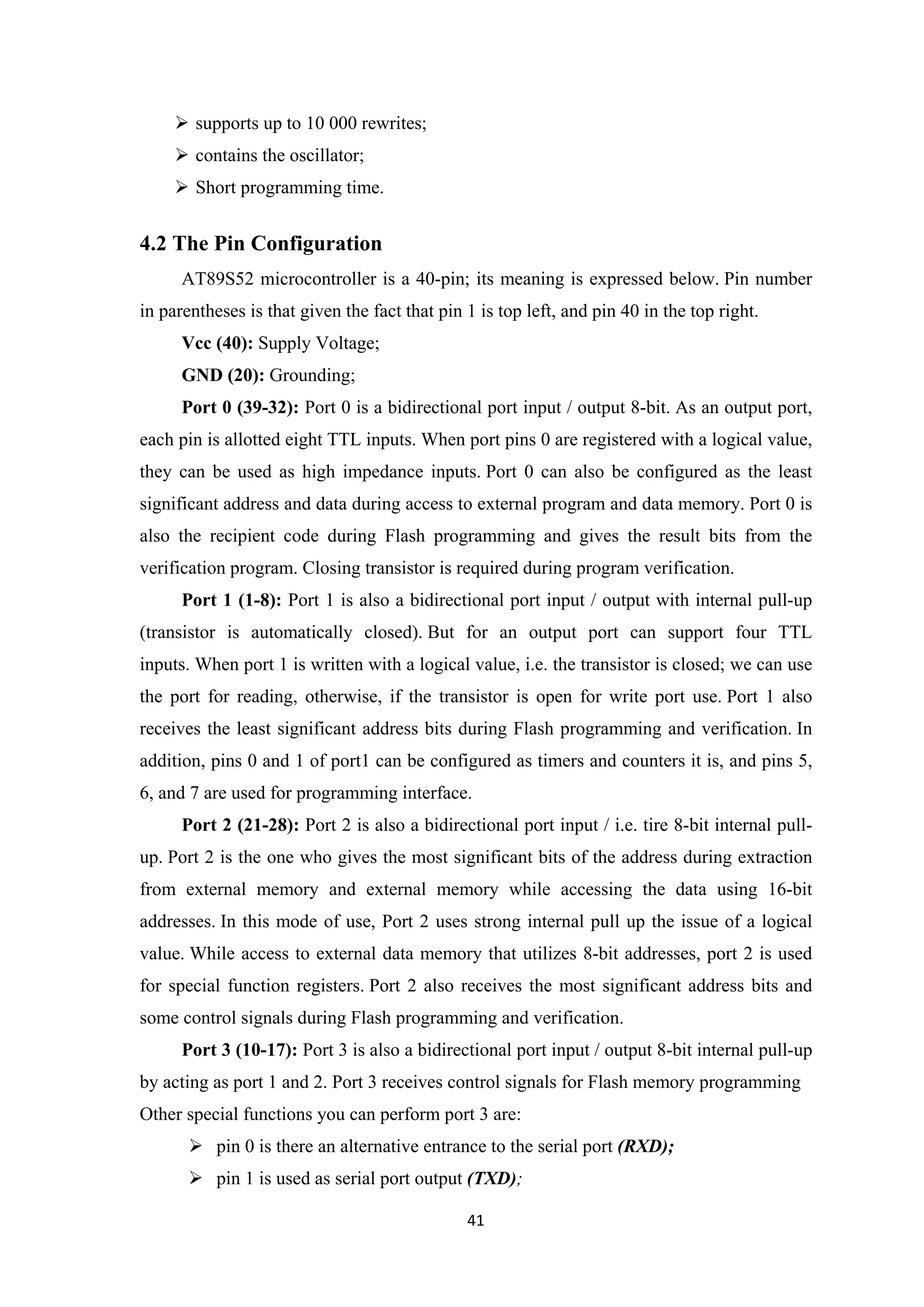  supports up to 10 000 rewrites;
 contains the oscillator;
 Short programming time.
4.2 The Pin Configuration
AT89S52 microcontroller is a 40-pin; its meaning is expressed below. Pin number
in parentheses is that given the fact that pin 1 is top left, and pin 40 in the top right.
Vcc (40): Supply Voltage;
GND (20): Grounding;
Port 0 (39-32): Port 0 is a bidirectional port input / output 8-bit. As an output port,
each pin is allotted eight TTL inputs. When port pins 0 are registered with a logical value,
they can be used as high impedance inputs. Port 0 can also be configured as the least
significant address and data during access to external program and data memory. Port 0 is
also the recipient code during Flash programming and gives the result bits from the
verification program. Closing transistor is required during program verification.
Port 1 (1-8): Port 1 is also a bidirectional port input / output with internal pull-up
(transistor is automatically closed). But for an output port can support four TTL
inputs. When port 1 is written with a logical value, i.e. the transistor is closed; we can use
the port for reading, otherwise, if the transistor is open for write port use. Port 1 also
receives the least significant address bits during Flash programming and verification. In
addition, pins 0 and 1 of port1 can be configured as timers and counters it is, and pins 5,
6, and 7 are used for programming interface.
Port 2 (21-28): Port 2 is also a bidirectional port input / i.e. tire 8-bit internal pull-
up. Port 2 is the one who gives the most significant bits of the address during extraction
from external memory and external memory while accessing the data using 16-bit
addresses. In this mode of use, Port 2 uses strong internal pull up the issue of a logical
value. While access to external data memory that utilizes 8-bit addresses, port 2 is used
for special function registers. Port 2 also receives the most significant address bits and
some control signals during Flash programming and verification.
Port 3 (10-17): Port 3 is also a bidirectional port input / output 8-bit internal pull-up
by acting as port 1 and 2. Port 3 receives control signals for Flash memory programming
Other special functions you can perform port 3 are:
 pin 0 is there an alternative entrance to the serial port (RXD);
 pin 1 is used as serial port output (TXD);
41
 