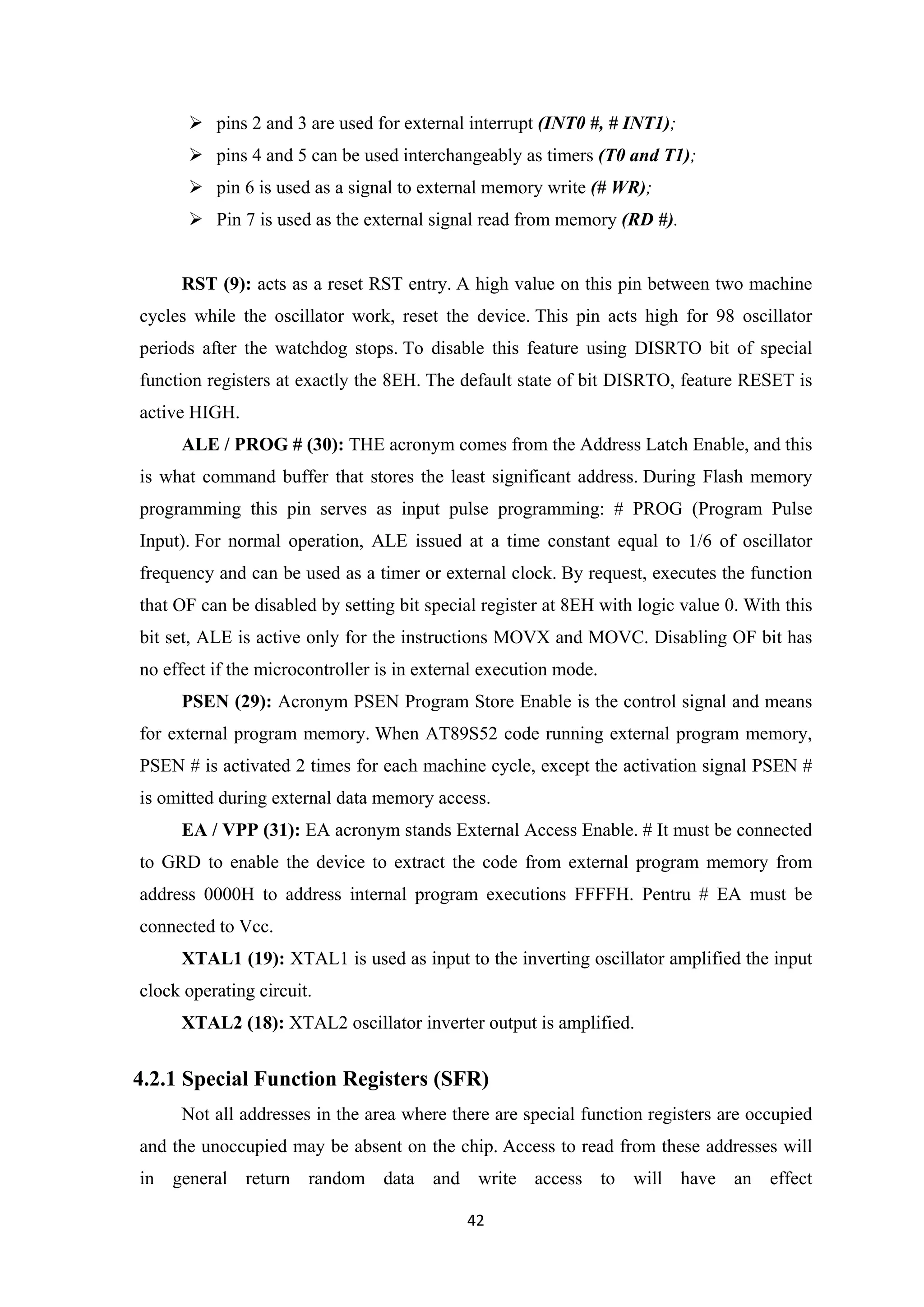  pins 2 and 3 are used for external interrupt (INT0 #, # INT1);
 pins 4 and 5 can be used interchangeably as timers (T0 and T1);
 pin 6 is used as a signal to external memory write (# WR);
 Pin 7 is used as the external signal read from memory (RD #).
RST (9): acts as a reset RST entry. A high value on this pin between two machine
cycles while the oscillator work, reset the device. This pin acts high for 98 oscillator
periods after the watchdog stops. To disable this feature using DISRTO bit of special
function registers at exactly the 8EH. The default state of bit DISRTO, feature RESET is
active HIGH.
ALE / PROG # (30): THE acronym comes from the Address Latch Enable, and this
is what command buffer that stores the least significant address. During Flash memory
programming this pin serves as input pulse programming: # PROG (Program Pulse
Input). For normal operation, ALE issued at a time constant equal to 1/6 of oscillator
frequency and can be used as a timer or external clock. By request, executes the function
that OF can be disabled by setting bit special register at 8EH with logic value 0. With this
bit set, ALE is active only for the instructions MOVX and MOVC. Disabling OF bit has
no effect if the microcontroller is in external execution mode.
PSEN (29): Acronym PSEN Program Store Enable is the control signal and means
for external program memory. When AT89S52 code running external program memory,
PSEN # is activated 2 times for each machine cycle, except the activation signal PSEN #
is omitted during external data memory access.
EA / VPP (31): EA acronym stands External Access Enable. # It must be connected
to GRD to enable the device to extract the code from external program memory from
address 0000H to address internal program executions FFFFH. Pentru # EA must be
connected to Vcc.
XTAL1 (19): XTAL1 is used as input to the inverting oscillator amplified the input
clock operating circuit.
XTAL2 (18): XTAL2 oscillator inverter output is amplified.
4.2.1 Special Function Registers (SFR)
Not all addresses in the area where there are special function registers are occupied
and the unoccupied may be absent on the chip. Access to read from these addresses will
in general return random data and write access to will have an effect
42
 