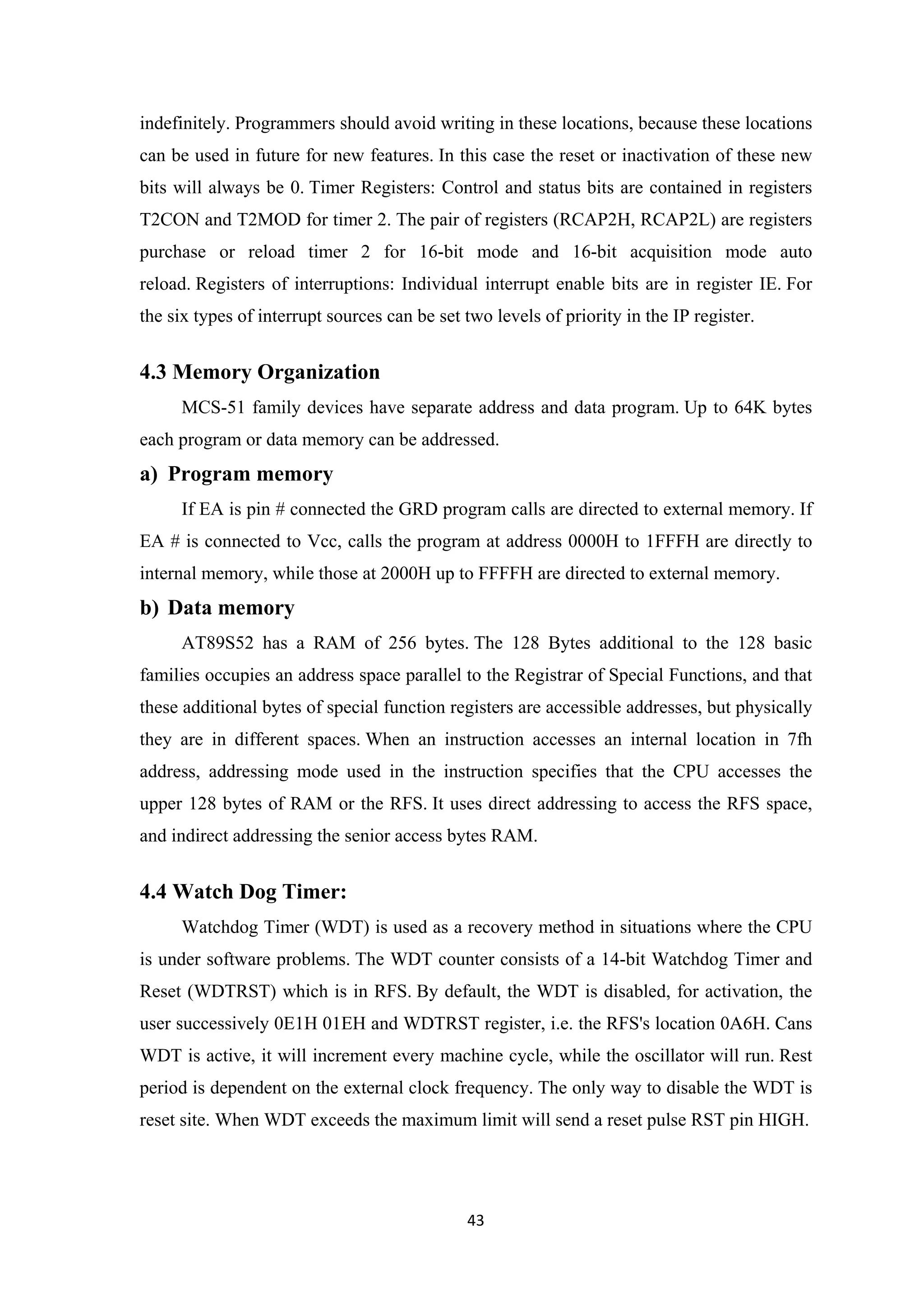indefinitely. Programmers should avoid writing in these locations, because these locations
can be used in future for new features. In this case the reset or inactivation of these new
bits will always be 0. Timer Registers: Control and status bits are contained in registers
T2CON and T2MOD for timer 2. The pair of registers (RCAP2H, RCAP2L) are registers
purchase or reload timer 2 for 16-bit mode and 16-bit acquisition mode auto
reload. Registers of interruptions: Individual interrupt enable bits are in register IE. For
the six types of interrupt sources can be set two levels of priority in the IP register.
4.3 Memory Organization
MCS-51 family devices have separate address and data program. Up to 64K bytes
each program or data memory can be addressed.
a) Program memory
If EA is pin # connected the GRD program calls are directed to external memory. If
EA # is connected to Vcc, calls the program at address 0000H to 1FFFH are directly to
internal memory, while those at 2000H up to FFFFH are directed to external memory.
b) Data memory
AT89S52 has a RAM of 256 bytes. The 128 Bytes additional to the 128 basic
families occupies an address space parallel to the Registrar of Special Functions, and that
these additional bytes of special function registers are accessible addresses, but physically
they are in different spaces. When an instruction accesses an internal location in 7fh
address, addressing mode used in the instruction specifies that the CPU accesses the
upper 128 bytes of RAM or the RFS. It uses direct addressing to access the RFS space,
and indirect addressing the senior access bytes RAM.
4.4 Watch Dog Timer:
Watchdog Timer (WDT) is used as a recovery method in situations where the CPU
is under software problems. The WDT counter consists of a 14-bit Watchdog Timer and
Reset (WDTRST) which is in RFS. By default, the WDT is disabled, for activation, the
user successively 0E1H 01EH and WDTRST register, i.e. the RFS's location 0A6H. Cans
WDT is active, it will increment every machine cycle, while the oscillator will run. Rest
period is dependent on the external clock frequency. The only way to disable the WDT is
reset site. When WDT exceeds the maximum limit will send a reset pulse RST pin HIGH.
43
 