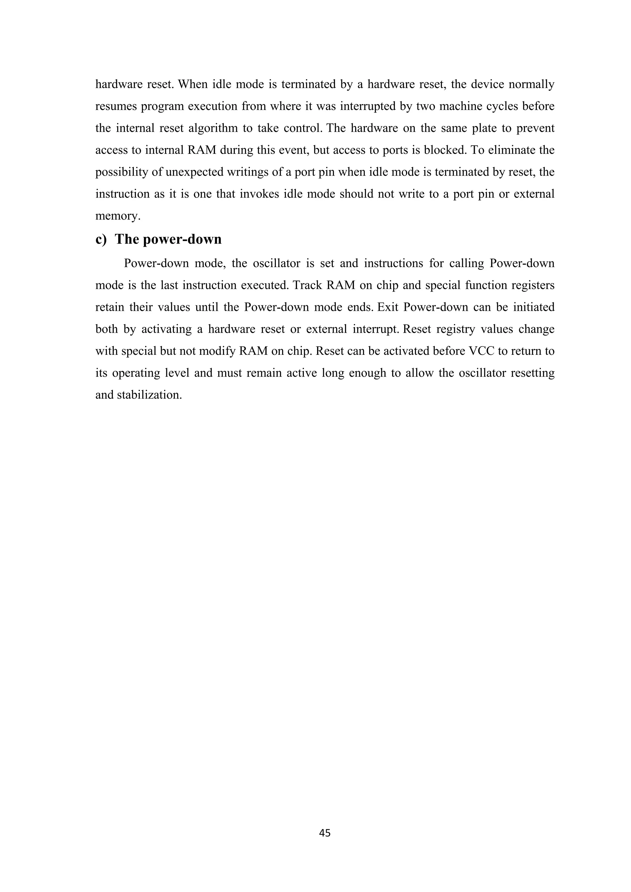 hardware reset. When idle mode is terminated by a hardware reset, the device normally
resumes program execution from where it was interrupted by two machine cycles before
the internal reset algorithm to take control. The hardware on the same plate to prevent
access to internal RAM during this event, but access to ports is blocked. To eliminate the
possibility of unexpected writings of a port pin when idle mode is terminated by reset, the
instruction as it is one that invokes idle mode should not write to a port pin or external
memory.
c) The power-down
Power-down mode, the oscillator is set and instructions for calling Power-down
mode is the last instruction executed. Track RAM on chip and special function registers
retain their values until the Power-down mode ends. Exit Power-down can be initiated
both by activating a hardware reset or external interrupt. Reset registry values change
with special but not modify RAM on chip. Reset can be activated before VCC to return to
its operating level and must remain active long enough to allow the oscillator resetting
and stabilization.
45
 