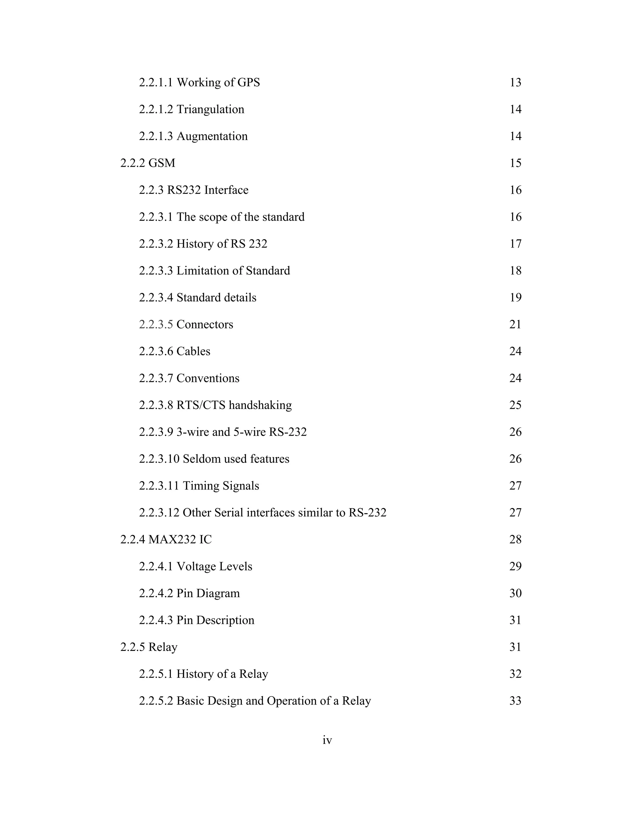 2.2.1.1 Working of GPS 13
2.2.1.2 Triangulation 14
2.2.1.3 Augmentation 14
2.2.2 GSM 15
2.2.3 RS232 Interface 16
2.2.3.1 The scope of the standard 16
2.2.3.2 History of RS 232 17
2.2.3.3 Limitation of Standard 18
2.2.3.4 Standard details 19
2.2.3.5 Connectors 21
2.2.3.6 Cables 24
2.2.3.7 Conventions 24
2.2.3.8 RTS/CTS handshaking 25
2.2.3.9 3-wire and 5-wire RS-232 26
2.2.3.10 Seldom used features 26
2.2.3.11 Timing Signals 27
2.2.3.12 Other Serial interfaces similar to RS-232 27
2.2.4 MAX232 IC 28
2.2.4.1 Voltage Levels 29
2.2.4.2 Pin Diagram 30
2.2.4.3 Pin Description 31
2.2.5 Relay 31
2.2.5.1 History of a Relay 32
2.2.5.2 Basic Design and Operation of a Relay 33
iv
 
