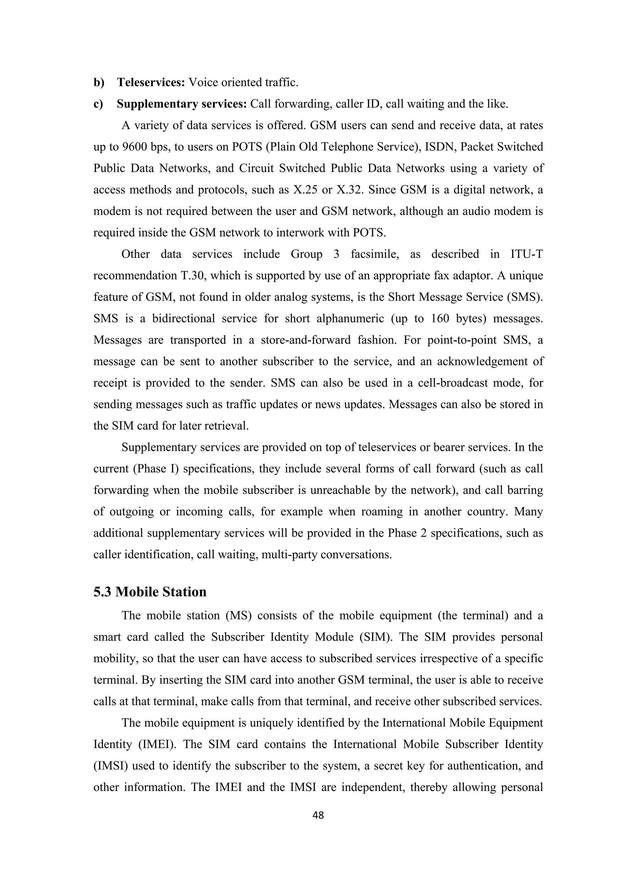 b) Teleservices: Voice oriented traffic.
c) Supplementary services: Call forwarding, caller ID, call waiting and the like.
A variety of data services is offered. GSM users can send and receive data, at rates
up to 9600 bps, to users on POTS (Plain Old Telephone Service), ISDN, Packet Switched
Public Data Networks, and Circuit Switched Public Data Networks using a variety of
access methods and protocols, such as X.25 or X.32. Since GSM is a digital network, a
modem is not required between the user and GSM network, although an audio modem is
required inside the GSM network to interwork with POTS.
Other data services include Group 3 facsimile, as described in ITU-T
recommendation T.30, which is supported by use of an appropriate fax adaptor. A unique
feature of GSM, not found in older analog systems, is the Short Message Service (SMS).
SMS is a bidirectional service for short alphanumeric (up to 160 bytes) messages.
Messages are transported in a store-and-forward fashion. For point-to-point SMS, a
message can be sent to another subscriber to the service, and an acknowledgement of
receipt is provided to the sender. SMS can also be used in a cell-broadcast mode, for
sending messages such as traffic updates or news updates. Messages can also be stored in
the SIM card for later retrieval.
Supplementary services are provided on top of teleservices or bearer services. In the
current (Phase I) specifications, they include several forms of call forward (such as call
forwarding when the mobile subscriber is unreachable by the network), and call barring
of outgoing or incoming calls, for example when roaming in another country. Many
additional supplementary services will be provided in the Phase 2 specifications, such as
caller identification, call waiting, multi-party conversations.
5.3 Mobile Station
The mobile station (MS) consists of the mobile equipment (the terminal) and a
smart card called the Subscriber Identity Module (SIM). The SIM provides personal
mobility, so that the user can have access to subscribed services irrespective of a specific
terminal. By inserting the SIM card into another GSM terminal, the user is able to receive
calls at that terminal, make calls from that terminal, and receive other subscribed services.
The mobile equipment is uniquely identified by the International Mobile Equipment
Identity (IMEI). The SIM card contains the International Mobile Subscriber Identity
(IMSI) used to identify the subscriber to the system, a secret key for authentication, and
other information. The IMEI and the IMSI are independent, thereby allowing personal
48
 
