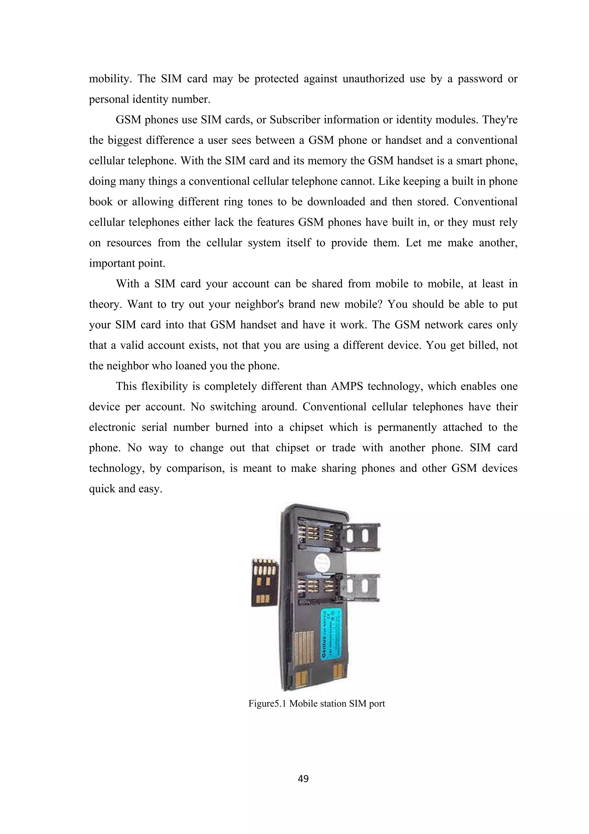 mobility. The SIM card may be protected against unauthorized use by a password or
personal identity number.
GSM phones use SIM cards, or Subscriber information or identity modules. They're
the biggest difference a user sees between a GSM phone or handset and a conventional
cellular telephone. With the SIM card and its memory the GSM handset is a smart phone,
doing many things a conventional cellular telephone cannot. Like keeping a built in phone
book or allowing different ring tones to be downloaded and then stored. Conventional
cellular telephones either lack the features GSM phones have built in, or they must rely
on resources from the cellular system itself to provide them. Let me make another,
important point.
With a SIM card your account can be shared from mobile to mobile, at least in
theory. Want to try out your neighbor's brand new mobile? You should be able to put
your SIM card into that GSM handset and have it work. The GSM network cares only
that a valid account exists, not that you are using a different device. You get billed, not
the neighbor who loaned you the phone.
This flexibility is completely different than AMPS technology, which enables one
device per account. No switching around. Conventional cellular telephones have their
electronic serial number burned into a chipset which is permanently attached to the
phone. No way to change out that chipset or trade with another phone. SIM card
technology, by comparison, is meant to make sharing phones and other GSM devices
quick and easy.
Figure5.1 Mobile station SIM port
49
 