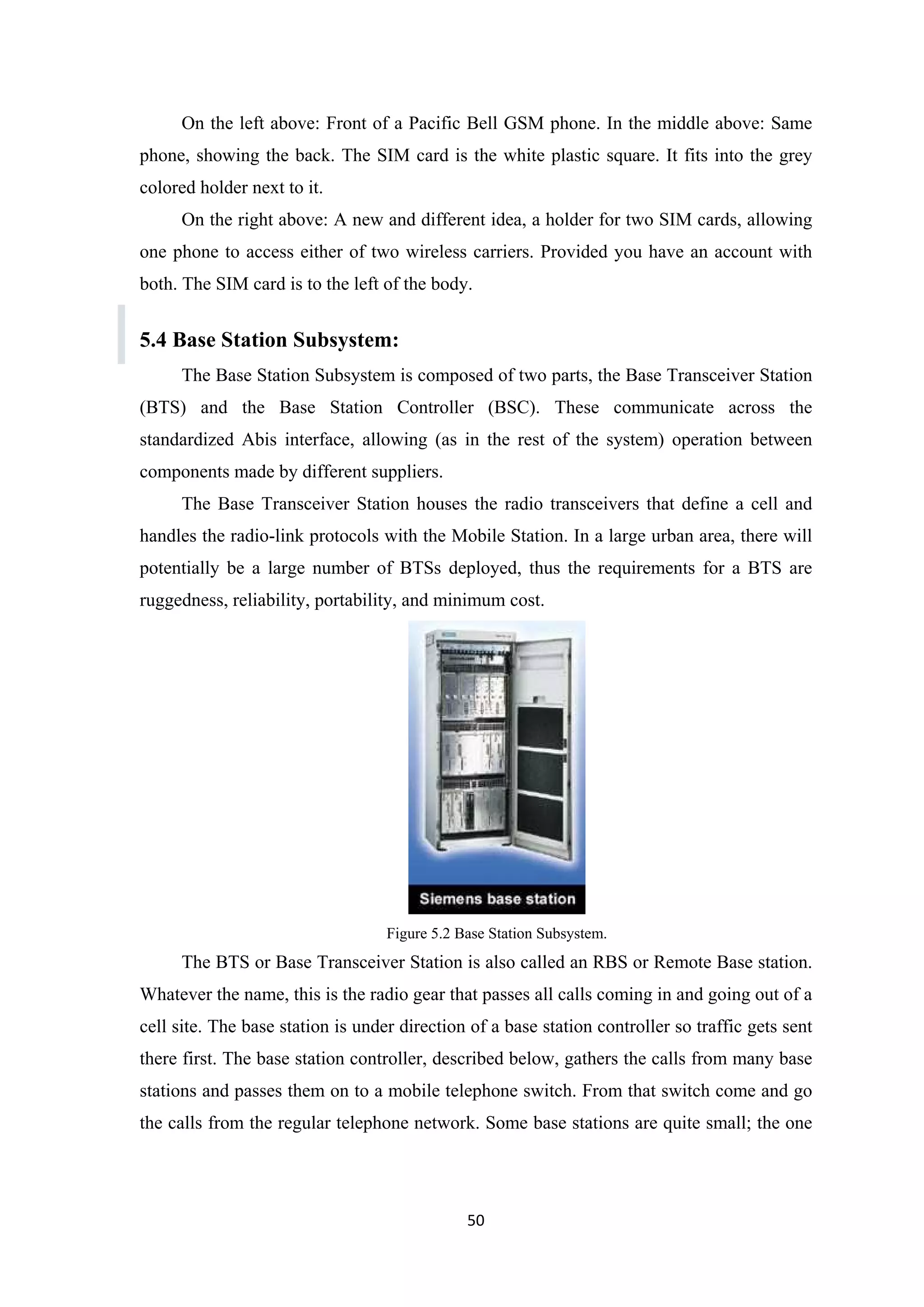 On the left above: Front of a Pacific Bell GSM phone. In the middle above: Same
phone, showing the back. The SIM card is the white plastic square. It fits into the grey
colored holder next to it.
On the right above: A new and different idea, a holder for two SIM cards, allowing
one phone to access either of two wireless carriers. Provided you have an account with
both. The SIM card is to the left of the body.
5.4 Base Station Subsystem:
The Base Station Subsystem is composed of two parts, the Base Transceiver Station
(BTS) and the Base Station Controller (BSC). These communicate across the
standardized Abis interface, allowing (as in the rest of the system) operation between
components made by different suppliers.
The Base Transceiver Station houses the radio transceivers that define a cell and
handles the radio-link protocols with the Mobile Station. In a large urban area, there will
potentially be a large number of BTSs deployed, thus the requirements for a BTS are
ruggedness, reliability, portability, and minimum cost.
Figure 5.2 Base Station Subsystem.
The BTS or Base Transceiver Station is also called an RBS or Remote Base station.
Whatever the name, this is the radio gear that passes all calls coming in and going out of a
cell site. The base station is under direction of a base station controller so traffic gets sent
there first. The base station controller, described below, gathers the calls from many base
stations and passes them on to a mobile telephone switch. From that switch come and go
the calls from the regular telephone network. Some base stations are quite small; the one
50
 