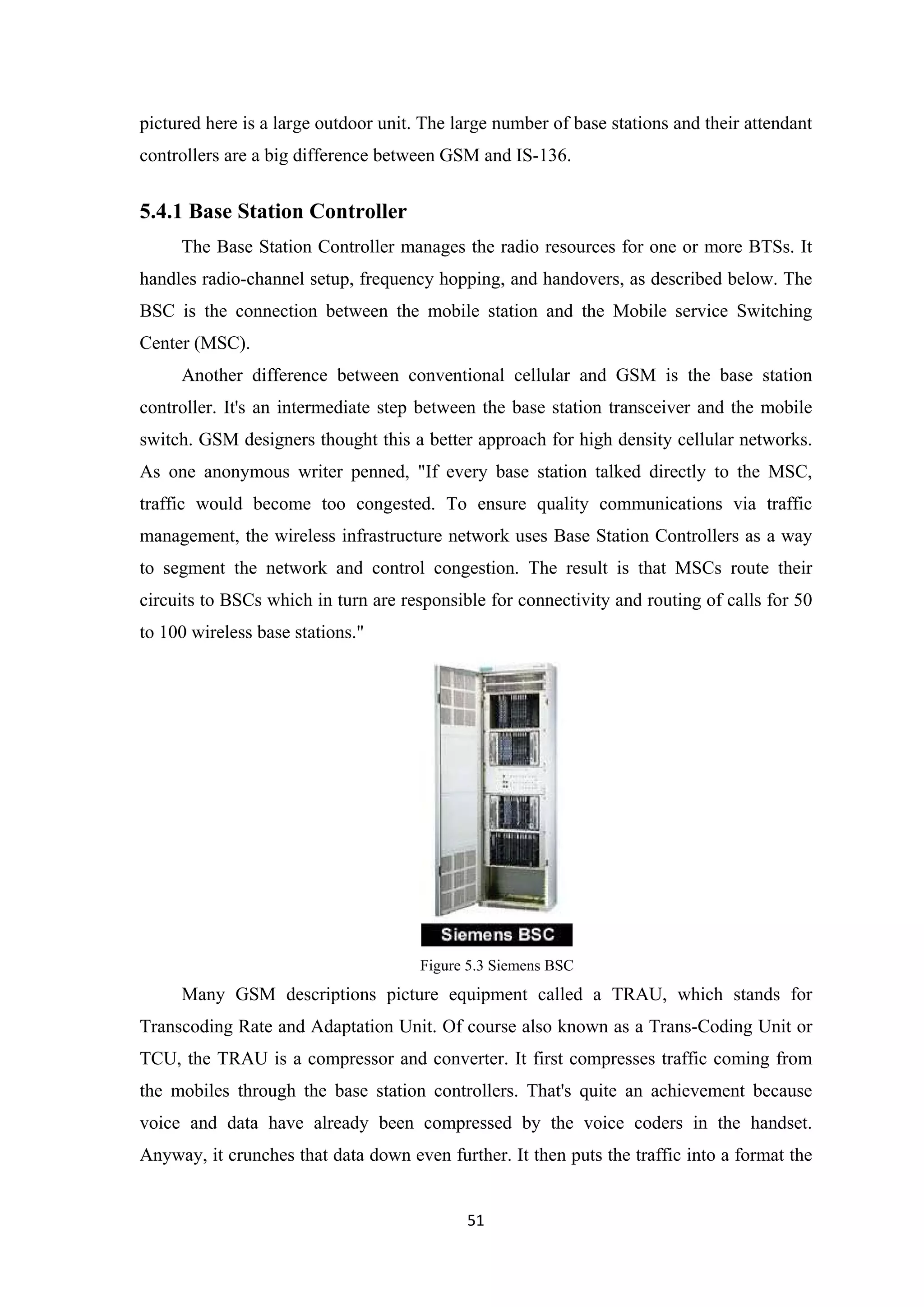 pictured here is a large outdoor unit. The large number of base stations and their attendant
controllers are a big difference between GSM and IS-136.
5.4.1 Base Station Controller
The Base Station Controller manages the radio resources for one or more BTSs. It
handles radio-channel setup, frequency hopping, and handovers, as described below. The
BSC is the connection between the mobile station and the Mobile service Switching
Center (MSC).
Another difference between conventional cellular and GSM is the base station
controller. It's an intermediate step between the base station transceiver and the mobile
switch. GSM designers thought this a better approach for high density cellular networks.
As one anonymous writer penned, "If every base station talked directly to the MSC,
traffic would become too congested. To ensure quality communications via traffic
management, the wireless infrastructure network uses Base Station Controllers as a way
to segment the network and control congestion. The result is that MSCs route their
circuits to BSCs which in turn are responsible for connectivity and routing of calls for 50
to 100 wireless base stations."
Figure 5.3 Siemens BSC
Many GSM descriptions picture equipment called a TRAU, which stands for
Transcoding Rate and Adaptation Unit. Of course also known as a Trans-Coding Unit or
TCU, the TRAU is a compressor and converter. It first compresses traffic coming from
the mobiles through the base station controllers. That's quite an achievement because
voice and data have already been compressed by the voice coders in the handset.
Anyway, it crunches that data down even further. It then puts the traffic into a format the
51
 