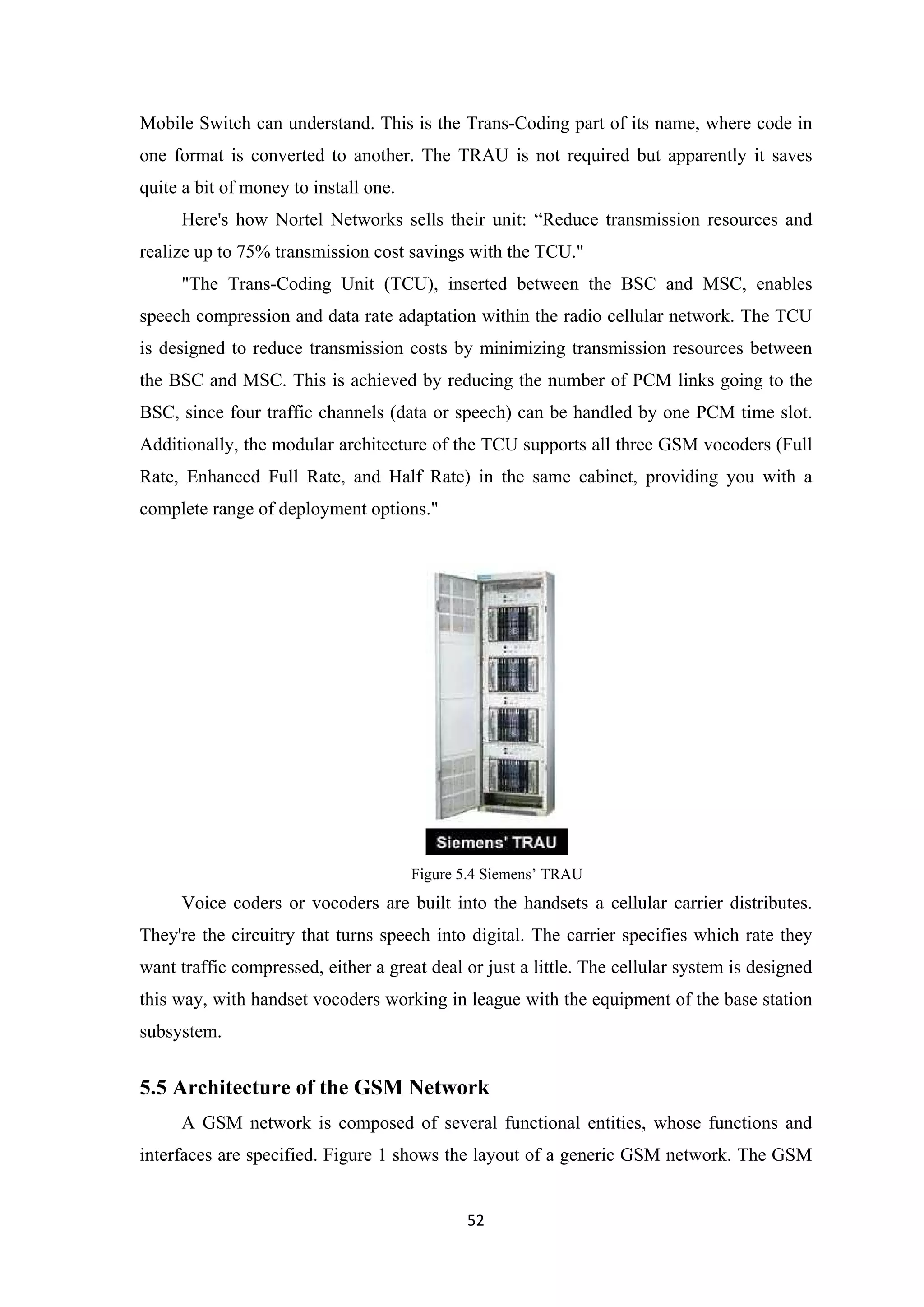 Mobile Switch can understand. This is the Trans-Coding part of its name, where code in
one format is converted to another. The TRAU is not required but apparently it saves
quite a bit of money to install one.
Here's how Nortel Networks sells their unit: “Reduce transmission resources and
realize up to 75% transmission cost savings with the TCU."
"The Trans-Coding Unit (TCU), inserted between the BSC and MSC, enables
speech compression and data rate adaptation within the radio cellular network. The TCU
is designed to reduce transmission costs by minimizing transmission resources between
the BSC and MSC. This is achieved by reducing the number of PCM links going to the
BSC, since four traffic channels (data or speech) can be handled by one PCM time slot.
Additionally, the modular architecture of the TCU supports all three GSM vocoders (Full
Rate, Enhanced Full Rate, and Half Rate) in the same cabinet, providing you with a
complete range of deployment options."
Figure 5.4 Siemens’ TRAU
Voice coders or vocoders are built into the handsets a cellular carrier distributes.
They're the circuitry that turns speech into digital. The carrier specifies which rate they
want traffic compressed, either a great deal or just a little. The cellular system is designed
this way, with handset vocoders working in league with the equipment of the base station
subsystem.
5.5 Architecture of the GSM Network
A GSM network is composed of several functional entities, whose functions and
interfaces are specified. Figure 1 shows the layout of a generic GSM network. The GSM
52
 