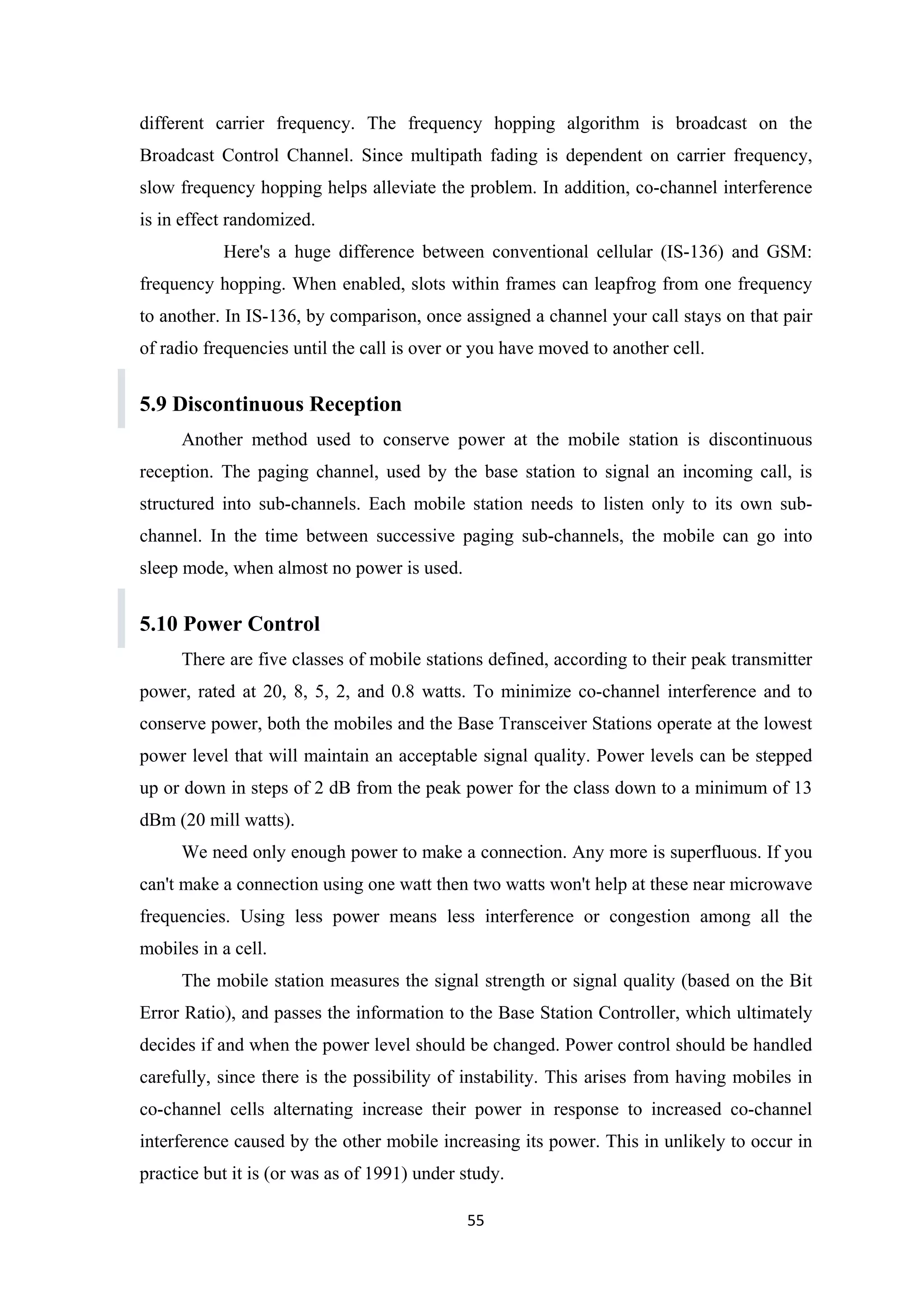 different carrier frequency. The frequency hopping algorithm is broadcast on the
Broadcast Control Channel. Since multipath fading is dependent on carrier frequency,
slow frequency hopping helps alleviate the problem. In addition, co-channel interference
is in effect randomized.
Here's a huge difference between conventional cellular (IS-136) and GSM:
frequency hopping. When enabled, slots within frames can leapfrog from one frequency
to another. In IS-136, by comparison, once assigned a channel your call stays on that pair
of radio frequencies until the call is over or you have moved to another cell.
5.9 Discontinuous Reception
Another method used to conserve power at the mobile station is discontinuous
reception. The paging channel, used by the base station to signal an incoming call, is
structured into sub-channels. Each mobile station needs to listen only to its own sub-
channel. In the time between successive paging sub-channels, the mobile can go into
sleep mode, when almost no power is used.
5.10 Power Control
There are five classes of mobile stations defined, according to their peak transmitter
power, rated at 20, 8, 5, 2, and 0.8 watts. To minimize co-channel interference and to
conserve power, both the mobiles and the Base Transceiver Stations operate at the lowest
power level that will maintain an acceptable signal quality. Power levels can be stepped
up or down in steps of 2 dB from the peak power for the class down to a minimum of 13
dBm (20 mill watts).
We need only enough power to make a connection. Any more is superfluous. If you
can't make a connection using one watt then two watts won't help at these near microwave
frequencies. Using less power means less interference or congestion among all the
mobiles in a cell.
The mobile station measures the signal strength or signal quality (based on the Bit
Error Ratio), and passes the information to the Base Station Controller, which ultimately
decides if and when the power level should be changed. Power control should be handled
carefully, since there is the possibility of instability. This arises from having mobiles in
co-channel cells alternating increase their power in response to increased co-channel
interference caused by the other mobile increasing its power. This in unlikely to occur in
practice but it is (or was as of 1991) under study.
55
 