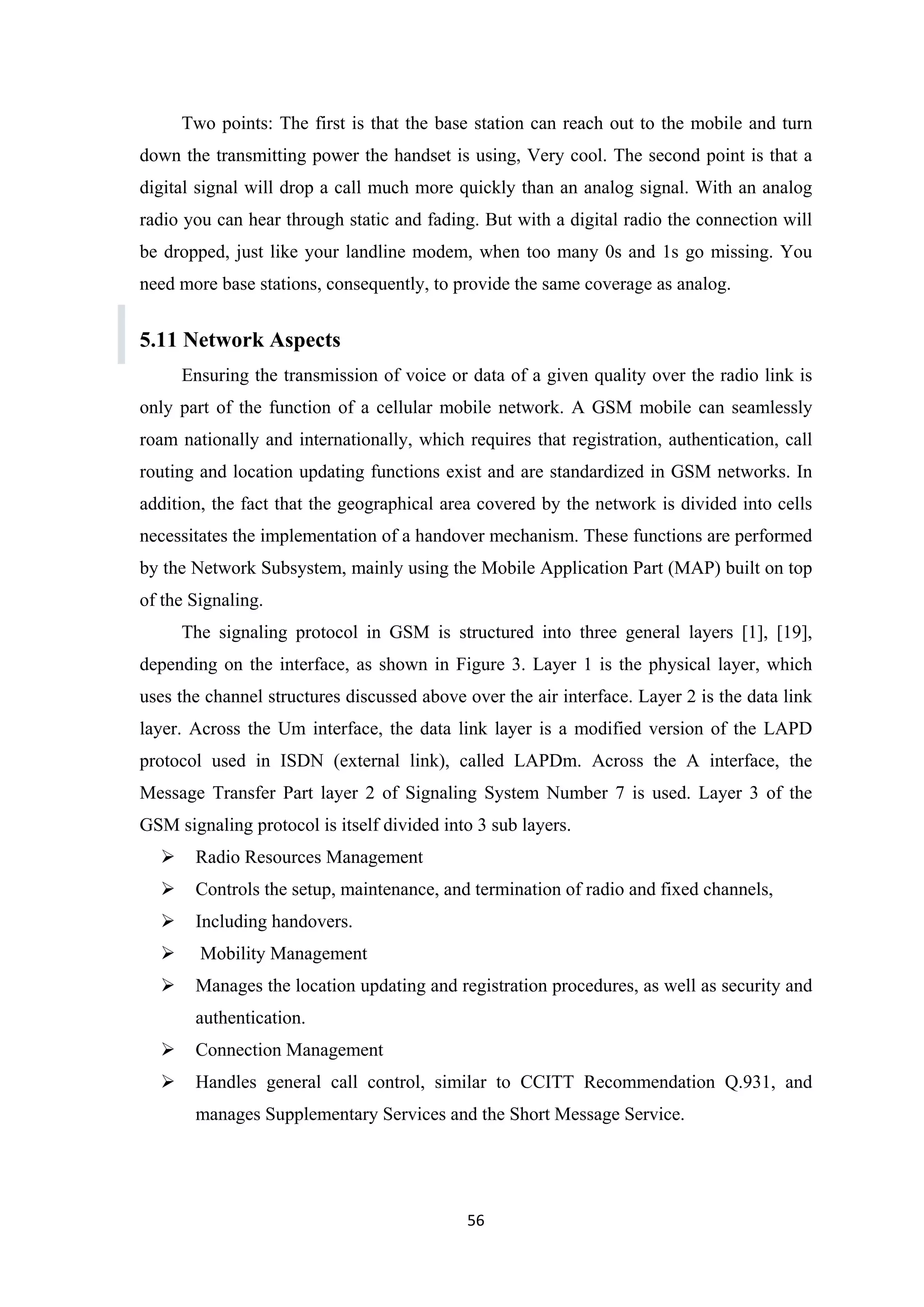 Two points: The first is that the base station can reach out to the mobile and turn
down the transmitting power the handset is using, Very cool. The second point is that a
digital signal will drop a call much more quickly than an analog signal. With an analog
radio you can hear through static and fading. But with a digital radio the connection will
be dropped, just like your landline modem, when too many 0s and 1s go missing. You
need more base stations, consequently, to provide the same coverage as analog.
5.11 Network Aspects
Ensuring the transmission of voice or data of a given quality over the radio link is
only part of the function of a cellular mobile network. A GSM mobile can seamlessly
roam nationally and internationally, which requires that registration, authentication, call
routing and location updating functions exist and are standardized in GSM networks. In
addition, the fact that the geographical area covered by the network is divided into cells
necessitates the implementation of a handover mechanism. These functions are performed
by the Network Subsystem, mainly using the Mobile Application Part (MAP) built on top
of the Signaling.
The signaling protocol in GSM is structured into three general layers [1], [19],
depending on the interface, as shown in Figure 3. Layer 1 is the physical layer, which
uses the channel structures discussed above over the air interface. Layer 2 is the data link
layer. Across the Um interface, the data link layer is a modified version of the LAPD
protocol used in ISDN (external link), called LAPDm. Across the A interface, the
Message Transfer Part layer 2 of Signaling System Number 7 is used. Layer 3 of the
GSM signaling protocol is itself divided into 3 sub layers.
 Radio Resources Management
 Controls the setup, maintenance, and termination of radio and fixed channels,
 Including handovers.
 Mobility Management
 Manages the location updating and registration procedures, as well as security and
authentication.
 Connection Management
 Handles general call control, similar to CCITT Recommendation Q.931, and
manages Supplementary Services and the Short Message Service.
56
 