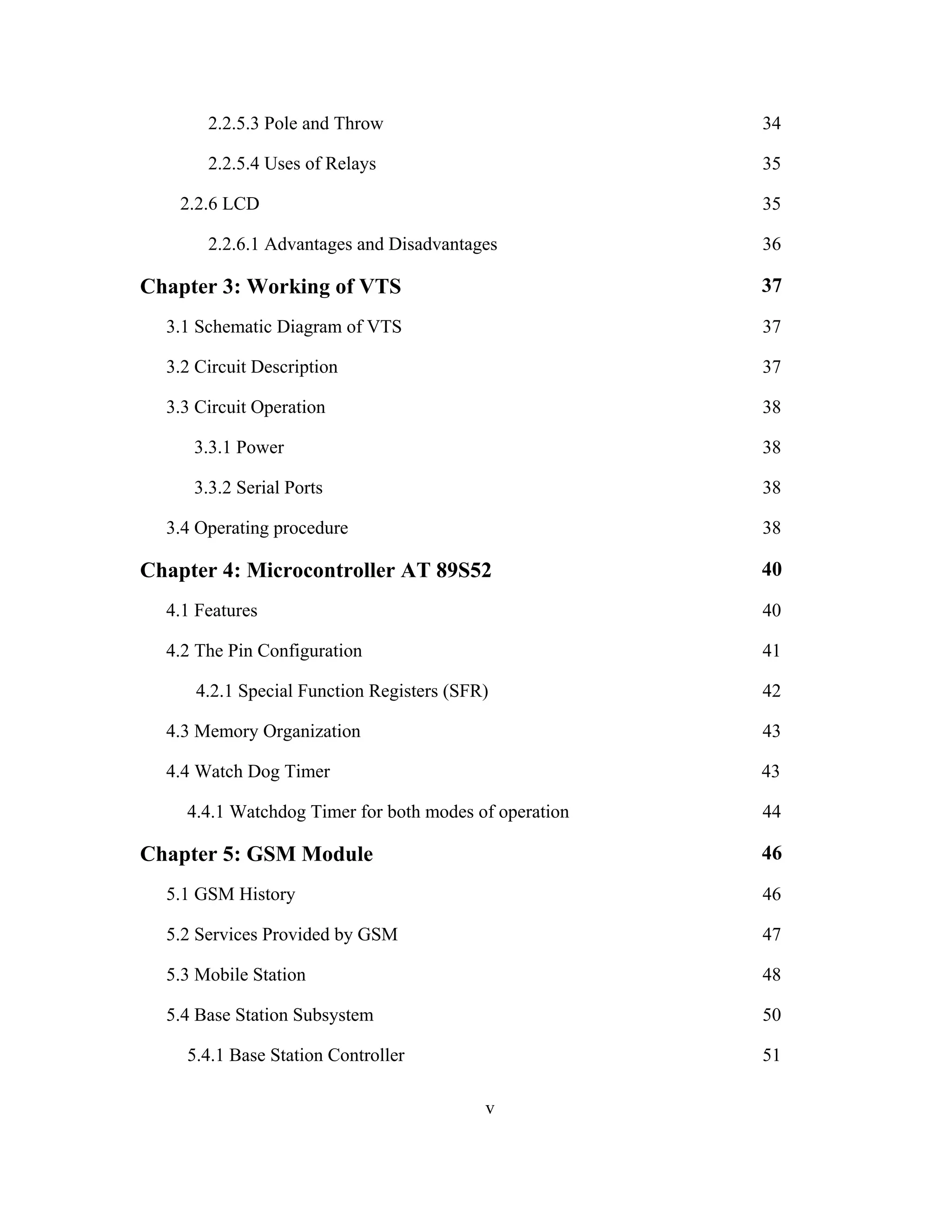 2.2.5.3 Pole and Throw 34
2.2.5.4 Uses of Relays 35
2.2.6 LCD 35
2.2.6.1 Advantages and Disadvantages 36
Chapter 3: Working of VTS 37
3.1 Schematic Diagram of VTS 37
3.2 Circuit Description 37
3.3 Circuit Operation 38
3.3.1 Power 38
3.3.2 Serial Ports 38
3.4 Operating procedure 38
Chapter 4: Microcontroller AT 89S52 40
4.1 Features 40
4.2 The Pin Configuration 41
4.2.1 Special Function Registers (SFR) 42
4.3 Memory Organization 43
4.4 Watch Dog Timer 43
4.4.1 Watchdog Timer for both modes of operation 44
Chapter 5: GSM Module 46
5.1 GSM History 46
5.2 Services Provided by GSM 47
5.3 Mobile Station 48
5.4 Base Station Subsystem 50
5.4.1 Base Station Controller 51
v
 
