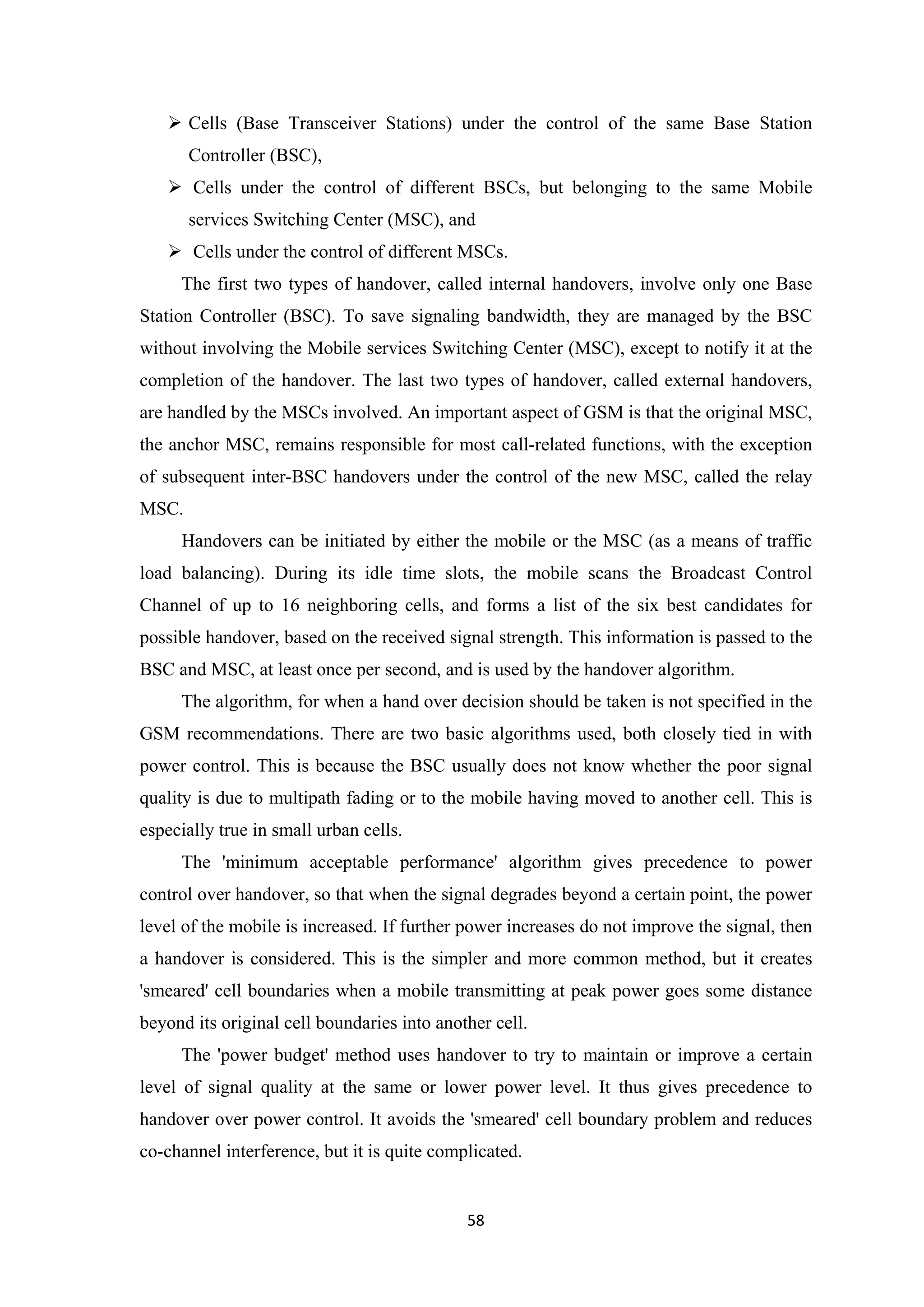  Cells (Base Transceiver Stations) under the control of the same Base Station
Controller (BSC),
 Cells under the control of different BSCs, but belonging to the same Mobile
services Switching Center (MSC), and
 Cells under the control of different MSCs.
The first two types of handover, called internal handovers, involve only one Base
Station Controller (BSC). To save signaling bandwidth, they are managed by the BSC
without involving the Mobile services Switching Center (MSC), except to notify it at the
completion of the handover. The last two types of handover, called external handovers,
are handled by the MSCs involved. An important aspect of GSM is that the original MSC,
the anchor MSC, remains responsible for most call-related functions, with the exception
of subsequent inter-BSC handovers under the control of the new MSC, called the relay
MSC.
Handovers can be initiated by either the mobile or the MSC (as a means of traffic
load balancing). During its idle time slots, the mobile scans the Broadcast Control
Channel of up to 16 neighboring cells, and forms a list of the six best candidates for
possible handover, based on the received signal strength. This information is passed to the
BSC and MSC, at least once per second, and is used by the handover algorithm.
The algorithm, for when a hand over decision should be taken is not specified in the
GSM recommendations. There are two basic algorithms used, both closely tied in with
power control. This is because the BSC usually does not know whether the poor signal
quality is due to multipath fading or to the mobile having moved to another cell. This is
especially true in small urban cells.
The 'minimum acceptable performance' algorithm gives precedence to power
control over handover, so that when the signal degrades beyond a certain point, the power
level of the mobile is increased. If further power increases do not improve the signal, then
a handover is considered. This is the simpler and more common method, but it creates
'smeared' cell boundaries when a mobile transmitting at peak power goes some distance
beyond its original cell boundaries into another cell.
The 'power budget' method uses handover to try to maintain or improve a certain
level of signal quality at the same or lower power level. It thus gives precedence to
handover over power control. It avoids the 'smeared' cell boundary problem and reduces
co-channel interference, but it is quite complicated.
58
 
