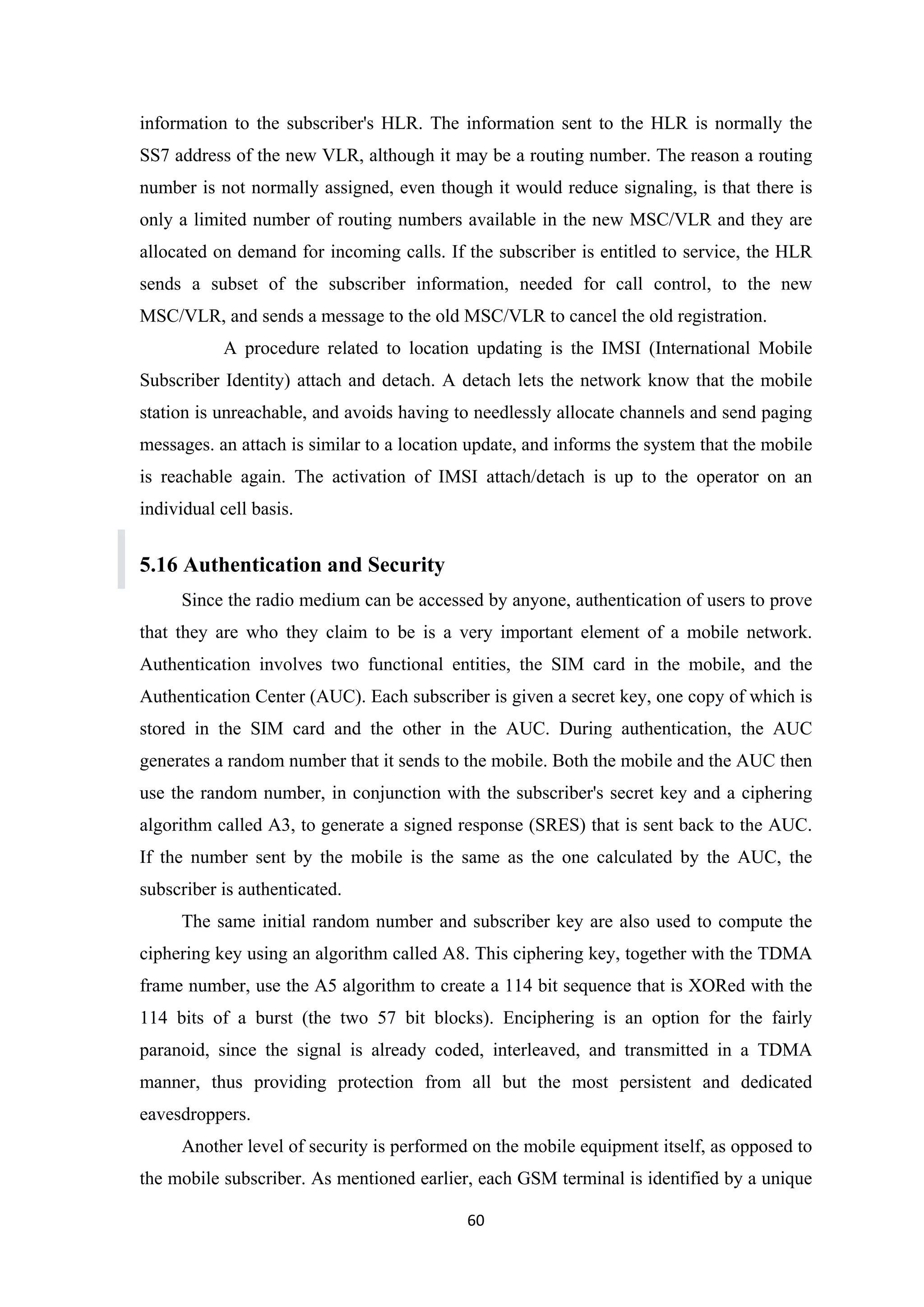 information to the subscriber's HLR. The information sent to the HLR is normally the
SS7 address of the new VLR, although it may be a routing number. The reason a routing
number is not normally assigned, even though it would reduce signaling, is that there is
only a limited number of routing numbers available in the new MSC/VLR and they are
allocated on demand for incoming calls. If the subscriber is entitled to service, the HLR
sends a subset of the subscriber information, needed for call control, to the new
MSC/VLR, and sends a message to the old MSC/VLR to cancel the old registration.
A procedure related to location updating is the IMSI (International Mobile
Subscriber Identity) attach and detach. A detach lets the network know that the mobile
station is unreachable, and avoids having to needlessly allocate channels and send paging
messages. an attach is similar to a location update, and informs the system that the mobile
is reachable again. The activation of IMSI attach/detach is up to the operator on an
individual cell basis.
5.16 Authentication and Security
Since the radio medium can be accessed by anyone, authentication of users to prove
that they are who they claim to be is a very important element of a mobile network.
Authentication involves two functional entities, the SIM card in the mobile, and the
Authentication Center (AUC). Each subscriber is given a secret key, one copy of which is
stored in the SIM card and the other in the AUC. During authentication, the AUC
generates a random number that it sends to the mobile. Both the mobile and the AUC then
use the random number, in conjunction with the subscriber's secret key and a ciphering
algorithm called A3, to generate a signed response (SRES) that is sent back to the AUC.
If the number sent by the mobile is the same as the one calculated by the AUC, the
subscriber is authenticated.
The same initial random number and subscriber key are also used to compute the
ciphering key using an algorithm called A8. This ciphering key, together with the TDMA
frame number, use the A5 algorithm to create a 114 bit sequence that is XORed with the
114 bits of a burst (the two 57 bit blocks). Enciphering is an option for the fairly
paranoid, since the signal is already coded, interleaved, and transmitted in a TDMA
manner, thus providing protection from all but the most persistent and dedicated
eavesdroppers.
Another level of security is performed on the mobile equipment itself, as opposed to
the mobile subscriber. As mentioned earlier, each GSM terminal is identified by a unique
60
 