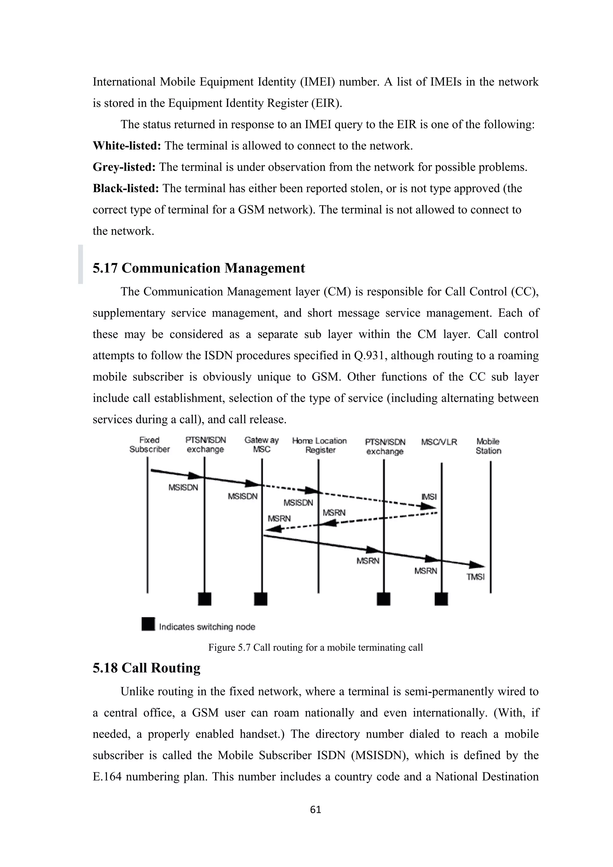 International Mobile Equipment Identity (IMEI) number. A list of IMEIs in the network
is stored in the Equipment Identity Register (EIR).
The status returned in response to an IMEI query to the EIR is one of the following:
White-listed: The terminal is allowed to connect to the network.
Grey-listed: The terminal is under observation from the network for possible problems.
Black-listed: The terminal has either been reported stolen, or is not type approved (the
correct type of terminal for a GSM network). The terminal is not allowed to connect to
the network.
5.17 Communication Management
The Communication Management layer (CM) is responsible for Call Control (CC),
supplementary service management, and short message service management. Each of
these may be considered as a separate sub layer within the CM layer. Call control
attempts to follow the ISDN procedures specified in Q.931, although routing to a roaming
mobile subscriber is obviously unique to GSM. Other functions of the CC sub layer
include call establishment, selection of the type of service (including alternating between
services during a call), and call release.
Figure 5.7 Call routing for a mobile terminating call
5.18 Call Routing
Unlike routing in the fixed network, where a terminal is semi-permanently wired to
a central office, a GSM user can roam nationally and even internationally. (With, if
needed, a properly enabled handset.) The directory number dialed to reach a mobile
subscriber is called the Mobile Subscriber ISDN (MSISDN), which is defined by the
E.164 numbering plan. This number includes a country code and a National Destination
61
 
