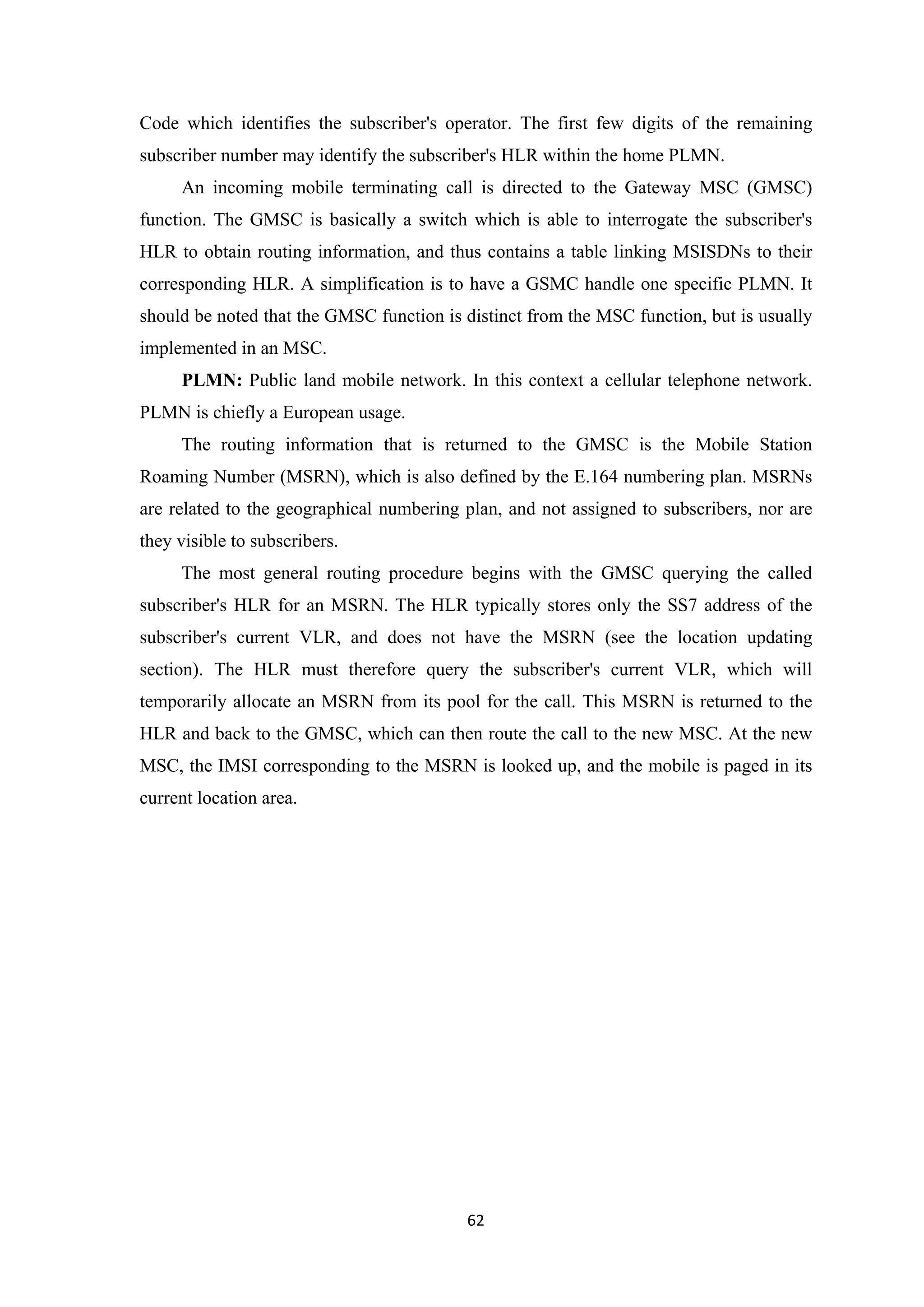 Code which identifies the subscriber's operator. The first few digits of the remaining
subscriber number may identify the subscriber's HLR within the home PLMN.
An incoming mobile terminating call is directed to the Gateway MSC (GMSC)
function. The GMSC is basically a switch which is able to interrogate the subscriber's
HLR to obtain routing information, and thus contains a table linking MSISDNs to their
corresponding HLR. A simplification is to have a GSMC handle one specific PLMN. It
should be noted that the GMSC function is distinct from the MSC function, but is usually
implemented in an MSC.
PLMN: Public land mobile network. In this context a cellular telephone network.
PLMN is chiefly a European usage.
The routing information that is returned to the GMSC is the Mobile Station
Roaming Number (MSRN), which is also defined by the E.164 numbering plan. MSRNs
are related to the geographical numbering plan, and not assigned to subscribers, nor are
they visible to subscribers.
The most general routing procedure begins with the GMSC querying the called
subscriber's HLR for an MSRN. The HLR typically stores only the SS7 address of the
subscriber's current VLR, and does not have the MSRN (see the location updating
section). The HLR must therefore query the subscriber's current VLR, which will
temporarily allocate an MSRN from its pool for the call. This MSRN is returned to the
HLR and back to the GMSC, which can then route the call to the new MSC. At the new
MSC, the IMSI corresponding to the MSRN is looked up, and the mobile is paged in its
current location area.
62
 