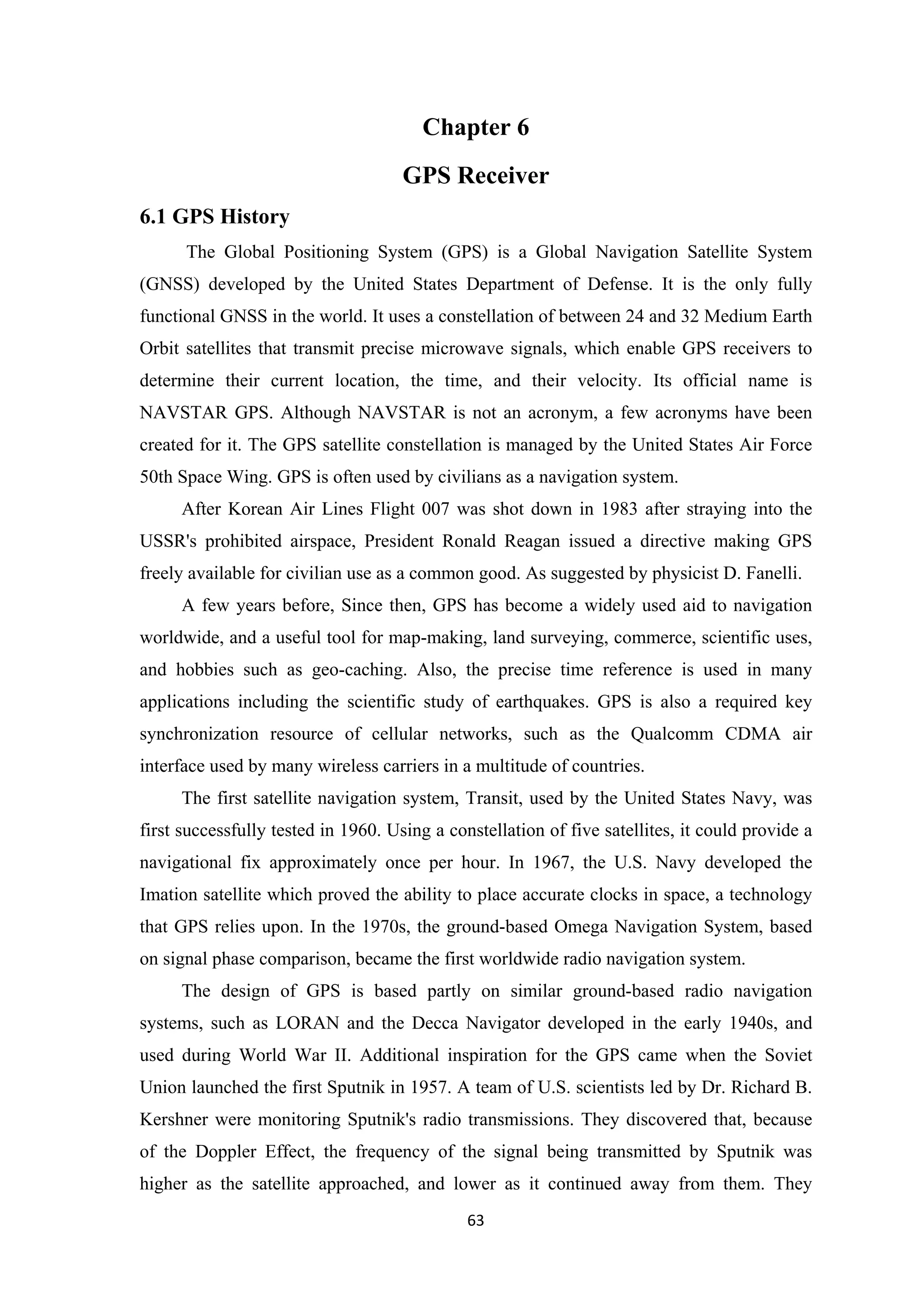 Chapter 6
GPS Receiver
6.1 GPS History
The Global Positioning System (GPS) is a Global Navigation Satellite System
(GNSS) developed by the United States Department of Defense. It is the only fully
functional GNSS in the world. It uses a constellation of between 24 and 32 Medium Earth
Orbit satellites that transmit precise microwave signals, which enable GPS receivers to
determine their current location, the time, and their velocity. Its official name is
NAVSTAR GPS. Although NAVSTAR is not an acronym, a few acronyms have been
created for it. The GPS satellite constellation is managed by the United States Air Force
50th Space Wing. GPS is often used by civilians as a navigation system.
After Korean Air Lines Flight 007 was shot down in 1983 after straying into the
USSR's prohibited airspace, President Ronald Reagan issued a directive making GPS
freely available for civilian use as a common good. As suggested by physicist D. Fanelli.
A few years before, Since then, GPS has become a widely used aid to navigation
worldwide, and a useful tool for map-making, land surveying, commerce, scientific uses,
and hobbies such as geo-caching. Also, the precise time reference is used in many
applications including the scientific study of earthquakes. GPS is also a required key
synchronization resource of cellular networks, such as the Qualcomm CDMA air
interface used by many wireless carriers in a multitude of countries.
The first satellite navigation system, Transit, used by the United States Navy, was
first successfully tested in 1960. Using a constellation of five satellites, it could provide a
navigational fix approximately once per hour. In 1967, the U.S. Navy developed the
Imation satellite which proved the ability to place accurate clocks in space, a technology
that GPS relies upon. In the 1970s, the ground-based Omega Navigation System, based
on signal phase comparison, became the first worldwide radio navigation system.
The design of GPS is based partly on similar ground-based radio navigation
systems, such as LORAN and the Decca Navigator developed in the early 1940s, and
used during World War II. Additional inspiration for the GPS came when the Soviet
Union launched the first Sputnik in 1957. A team of U.S. scientists led by Dr. Richard B.
Kershner were monitoring Sputnik's radio transmissions. They discovered that, because
of the Doppler Effect, the frequency of the signal being transmitted by Sputnik was
higher as the satellite approached, and lower as it continued away from them. They
63
 