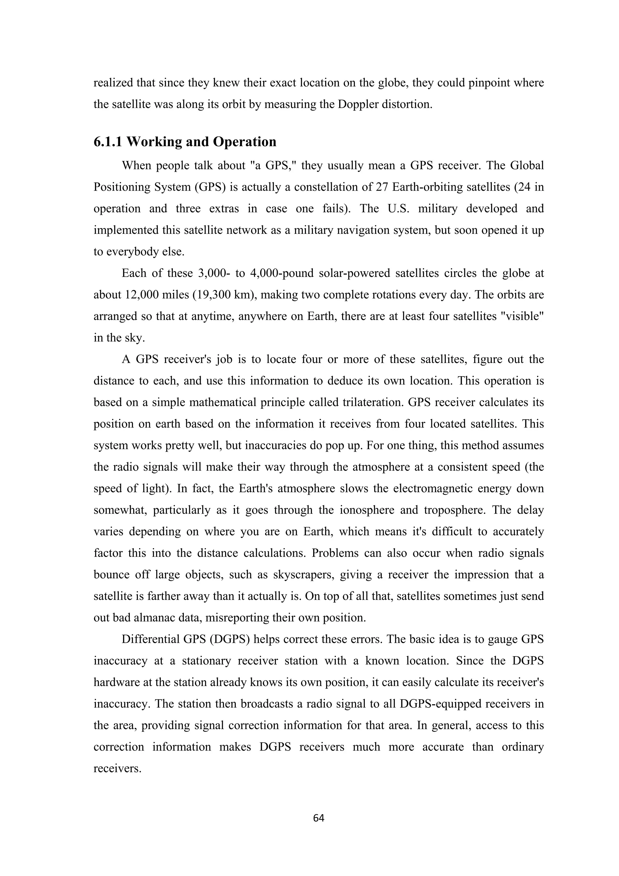 realized that since they knew their exact location on the globe, they could pinpoint where
the satellite was along its orbit by measuring the Doppler distortion.
6.1.1 Working and Operation
When people talk about "a GPS," they usually mean a GPS receiver. The Global
Positioning System (GPS) is actually a constellation of 27 Earth-orbiting satellites (24 in
operation and three extras in case one fails). The U.S. military developed and
implemented this satellite network as a military navigation system, but soon opened it up
to everybody else.
Each of these 3,000- to 4,000-pound solar-powered satellites circles the globe at
about 12,000 miles (19,300 km), making two complete rotations every day. The orbits are
arranged so that at anytime, anywhere on Earth, there are at least four satellites "visible"
in the sky.
A GPS receiver's job is to locate four or more of these satellites, figure out the
distance to each, and use this information to deduce its own location. This operation is
based on a simple mathematical principle called trilateration. GPS receiver calculates its
position on earth based on the information it receives from four located satellites. This
system works pretty well, but inaccuracies do pop up. For one thing, this method assumes
the radio signals will make their way through the atmosphere at a consistent speed (the
speed of light). In fact, the Earth's atmosphere slows the electromagnetic energy down
somewhat, particularly as it goes through the ionosphere and troposphere. The delay
varies depending on where you are on Earth, which means it's difficult to accurately
factor this into the distance calculations. Problems can also occur when radio signals
bounce off large objects, such as skyscrapers, giving a receiver the impression that a
satellite is farther away than it actually is. On top of all that, satellites sometimes just send
out bad almanac data, misreporting their own position.
Differential GPS (DGPS) helps correct these errors. The basic idea is to gauge GPS
inaccuracy at a stationary receiver station with a known location. Since the DGPS
hardware at the station already knows its own position, it can easily calculate its receiver's
inaccuracy. The station then broadcasts a radio signal to all DGPS-equipped receivers in
the area, providing signal correction information for that area. In general, access to this
correction information makes DGPS receivers much more accurate than ordinary
receivers.
64
 
