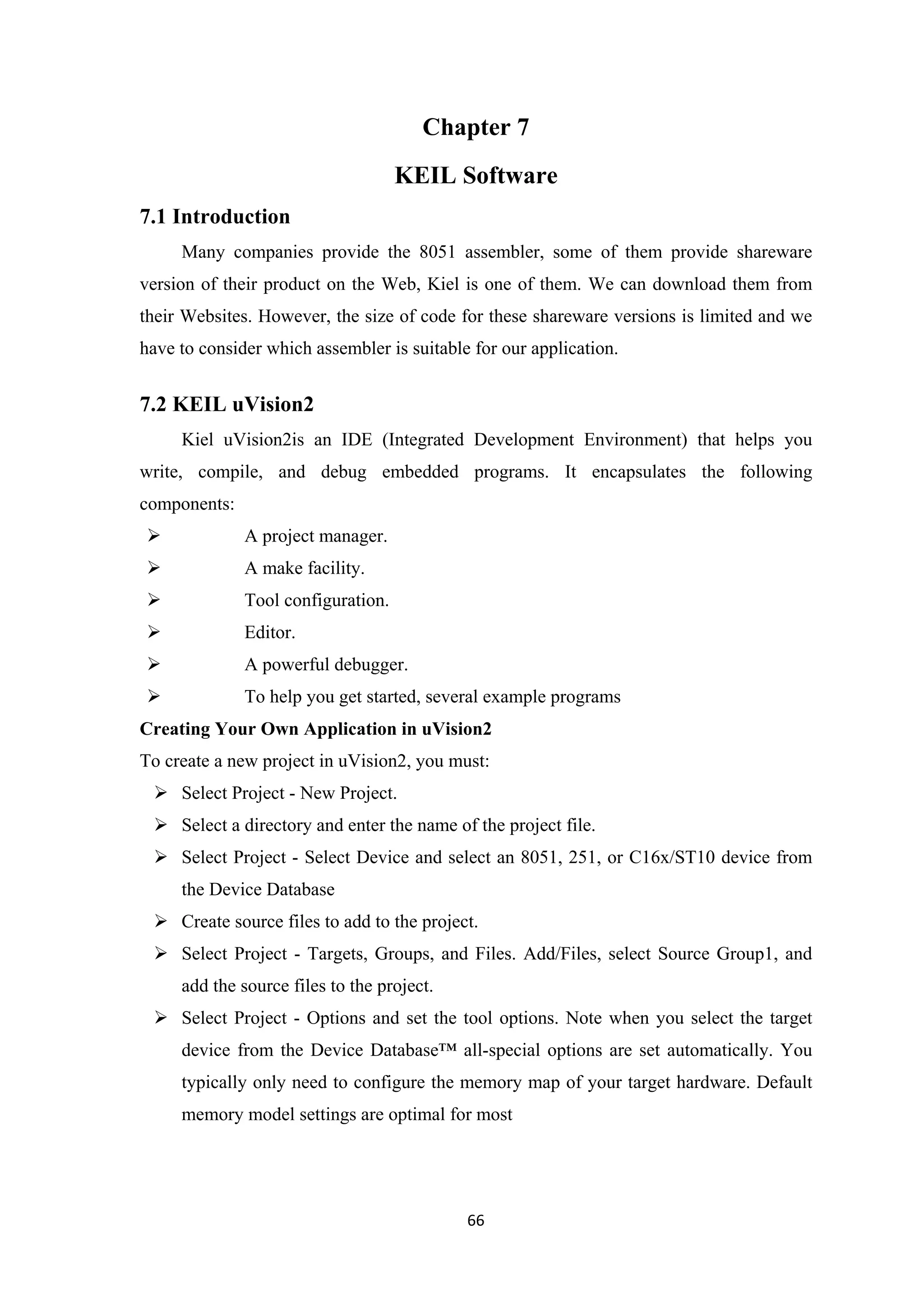Chapter 7
KEIL Software
7.1 Introduction
Many companies provide the 8051 assembler, some of them provide shareware
version of their product on the Web, Kiel is one of them. We can download them from
their Websites. However, the size of code for these shareware versions is limited and we
have to consider which assembler is suitable for our application.
7.2 KEIL uVision2
Kiel uVision2is an IDE (Integrated Development Environment) that helps you
write, compile, and debug embedded programs. It encapsulates the following
components:
 A project manager.
 A make facility.
 Tool configuration.
 Editor.
 A powerful debugger.
 To help you get started, several example programs
Creating Your Own Application in uVision2
To create a new project in uVision2, you must:
 Select Project - New Project.
 Select a directory and enter the name of the project file.
 Select Project - Select Device and select an 8051, 251, or C16x/ST10 device from
the Device Database
 Create source files to add to the project.
 Select Project - Targets, Groups, and Files. Add/Files, select Source Group1, and
add the source files to the project.
 Select Project - Options and set the tool options. Note when you select the target
device from the Device Database™ all-special options are set automatically. You
typically only need to configure the memory map of your target hardware. Default
memory model settings are optimal for most
66
 