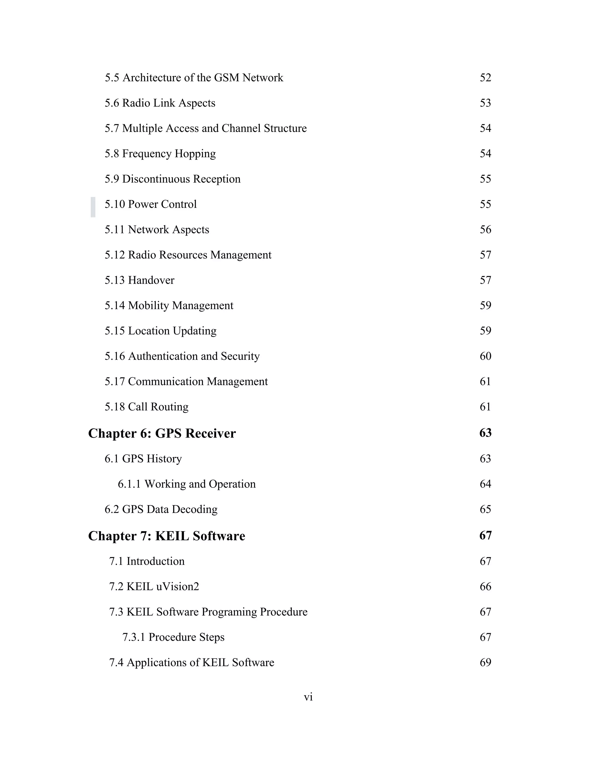 5.5 Architecture of the GSM Network 52
5.6 Radio Link Aspects 53
5.7 Multiple Access and Channel Structure 54
5.8 Frequency Hopping 54
5.9 Discontinuous Reception 55
5.10 Power Control 55
5.11 Network Aspects 56
5.12 Radio Resources Management 57
5.13 Handover 57
5.14 Mobility Management 59
5.15 Location Updating 59
5.16 Authentication and Security 60
5.17 Communication Management 61
5.18 Call Routing 61
Chapter 6: GPS Receiver 63
6.1 GPS History 63
6.1.1 Working and Operation 64
6.2 GPS Data Decoding 65
Chapter 7: KEIL Software 67
7.1 Introduction 67
7.2 KEIL uVision2 66
7.3 KEIL Software Programing Procedure 67
7.3.1 Procedure Steps 67
7.4 Applications of KEIL Software 69
vi
 