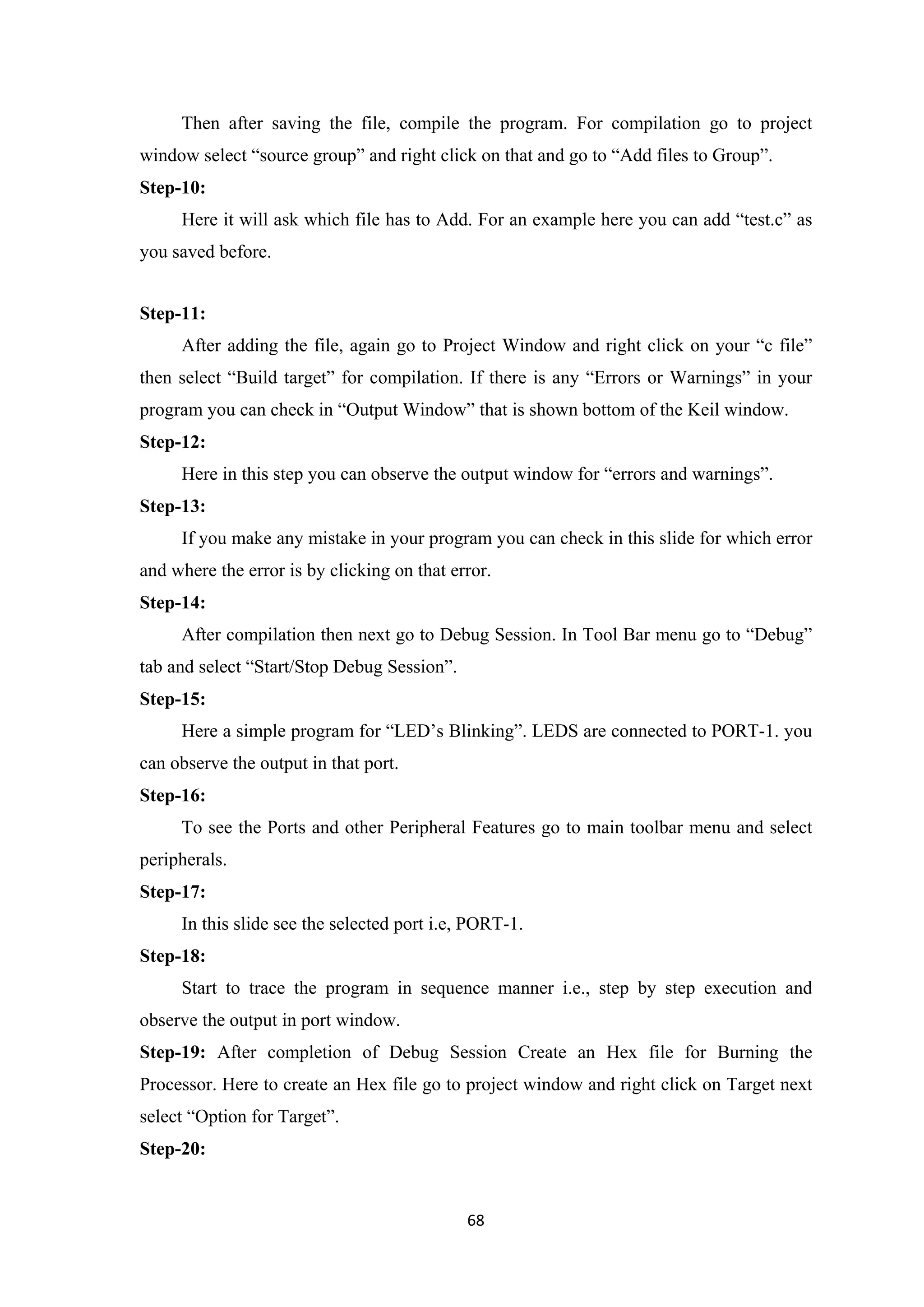 Then after saving the file, compile the program. For compilation go to project
window select “source group” and right click on that and go to “Add files to Group”.
Step-10:
Here it will ask which file has to Add. For an example here you can add “test.c” as
you saved before.
Step-11:
After adding the file, again go to Project Window and right click on your “c file”
then select “Build target” for compilation. If there is any “Errors or Warnings” in your
program you can check in “Output Window” that is shown bottom of the Keil window.
Step-12:
Here in this step you can observe the output window for “errors and warnings”.
Step-13:
If you make any mistake in your program you can check in this slide for which error
and where the error is by clicking on that error.
Step-14:
After compilation then next go to Debug Session. In Tool Bar menu go to “Debug”
tab and select “Start/Stop Debug Session”.
Step-15:
Here a simple program for “LED’s Blinking”. LEDS are connected to PORT-1. you
can observe the output in that port.
Step-16:
To see the Ports and other Peripheral Features go to main toolbar menu and select
peripherals.
Step-17:
In this slide see the selected port i.e, PORT-1.
Step-18:
Start to trace the program in sequence manner i.e., step by step execution and
observe the output in port window.
Step-19: After completion of Debug Session Create an Hex file for Burning the
Processor. Here to create an Hex file go to project window and right click on Target next
select “Option for Target”.
Step-20:
68
 
