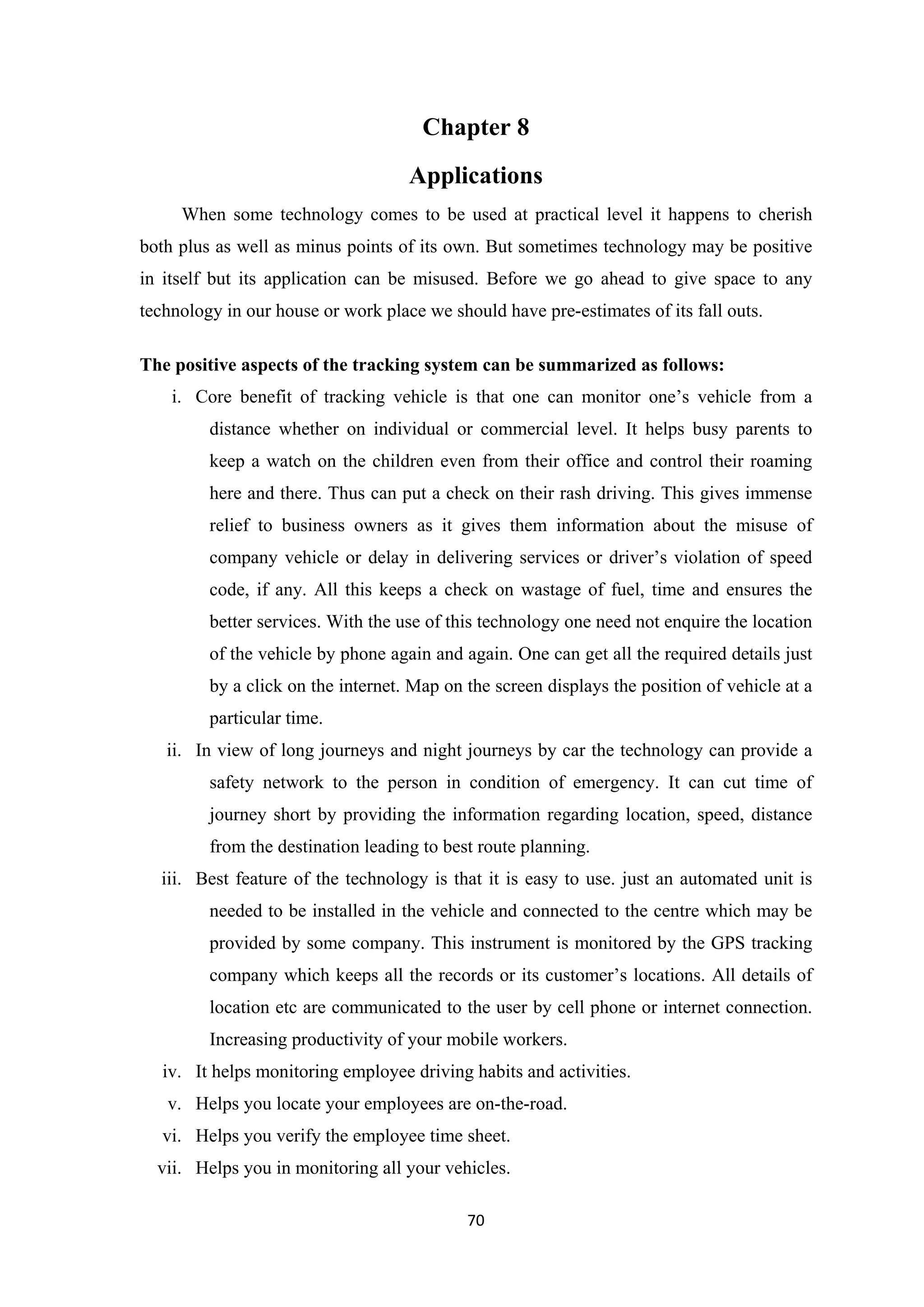 Chapter 8
Applications
When some technology comes to be used at practical level it happens to cherish
both plus as well as minus points of its own. But sometimes technology may be positive
in itself but its application can be misused. Before we go ahead to give space to any
technology in our house or work place we should have pre-estimates of its fall outs.
The positive aspects of the tracking system can be summarized as follows:
i. Core benefit of tracking vehicle is that one can monitor one’s vehicle from a
distance whether on individual or commercial level. It helps busy parents to
keep a watch on the children even from their office and control their roaming
here and there. Thus can put a check on their rash driving. This gives immense
relief to business owners as it gives them information about the misuse of
company vehicle or delay in delivering services or driver’s violation of speed
code, if any. All this keeps a check on wastage of fuel, time and ensures the
better services. With the use of this technology one need not enquire the location
of the vehicle by phone again and again. One can get all the required details just
by a click on the internet. Map on the screen displays the position of vehicle at a
particular time.
ii. In view of long journeys and night journeys by car the technology can provide a
safety network to the person in condition of emergency. It can cut time of
journey short by providing the information regarding location, speed, distance
from the destination leading to best route planning.
iii. Best feature of the technology is that it is easy to use. just an automated unit is
needed to be installed in the vehicle and connected to the centre which may be
provided by some company. This instrument is monitored by the GPS tracking
company which keeps all the records or its customer’s locations. All details of
location etc are communicated to the user by cell phone or internet connection.
Increasing productivity of your mobile workers.
iv. It helps monitoring employee driving habits and activities.
v. Helps you locate your employees are on-the-road.
vi. Helps you verify the employee time sheet.
vii. Helps you in monitoring all your vehicles.
70
 