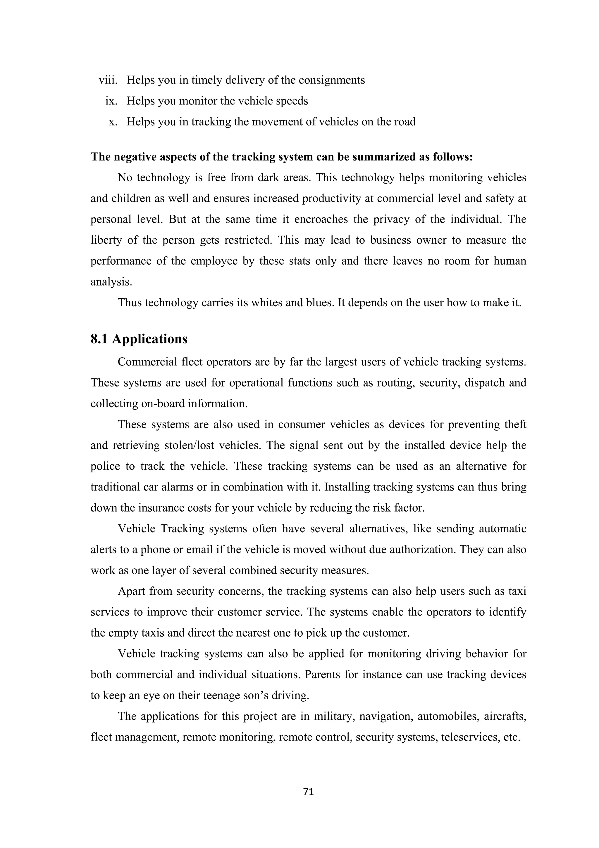 viii. Helps you in timely delivery of the consignments
ix. Helps you monitor the vehicle speeds
x. Helps you in tracking the movement of vehicles on the road
The negative aspects of the tracking system can be summarized as follows:
No technology is free from dark areas. This technology helps monitoring vehicles
and children as well and ensures increased productivity at commercial level and safety at
personal level. But at the same time it encroaches the privacy of the individual. The
liberty of the person gets restricted. This may lead to business owner to measure the
performance of the employee by these stats only and there leaves no room for human
analysis.
Thus technology carries its whites and blues. It depends on the user how to make it.
8.1 Applications
Commercial fleet operators are by far the largest users of vehicle tracking systems.
These systems are used for operational functions such as routing, security, dispatch and
collecting on-board information.
These systems are also used in consumer vehicles as devices for preventing theft
and retrieving stolen/lost vehicles. The signal sent out by the installed device help the
police to track the vehicle. These tracking systems can be used as an alternative for
traditional car alarms or in combination with it. Installing tracking systems can thus bring
down the insurance costs for your vehicle by reducing the risk factor.
Vehicle Tracking systems often have several alternatives, like sending automatic
alerts to a phone or email if the vehicle is moved without due authorization. They can also
work as one layer of several combined security measures.
Apart from security concerns, the tracking systems can also help users such as taxi
services to improve their customer service. The systems enable the operators to identify
the empty taxis and direct the nearest one to pick up the customer.
Vehicle tracking systems can also be applied for monitoring driving behavior for
both commercial and individual situations. Parents for instance can use tracking devices
to keep an eye on their teenage son’s driving.
The applications for this project are in military, navigation, automobiles, aircrafts,
fleet management, remote monitoring, remote control, security systems, teleservices, etc.
71
 