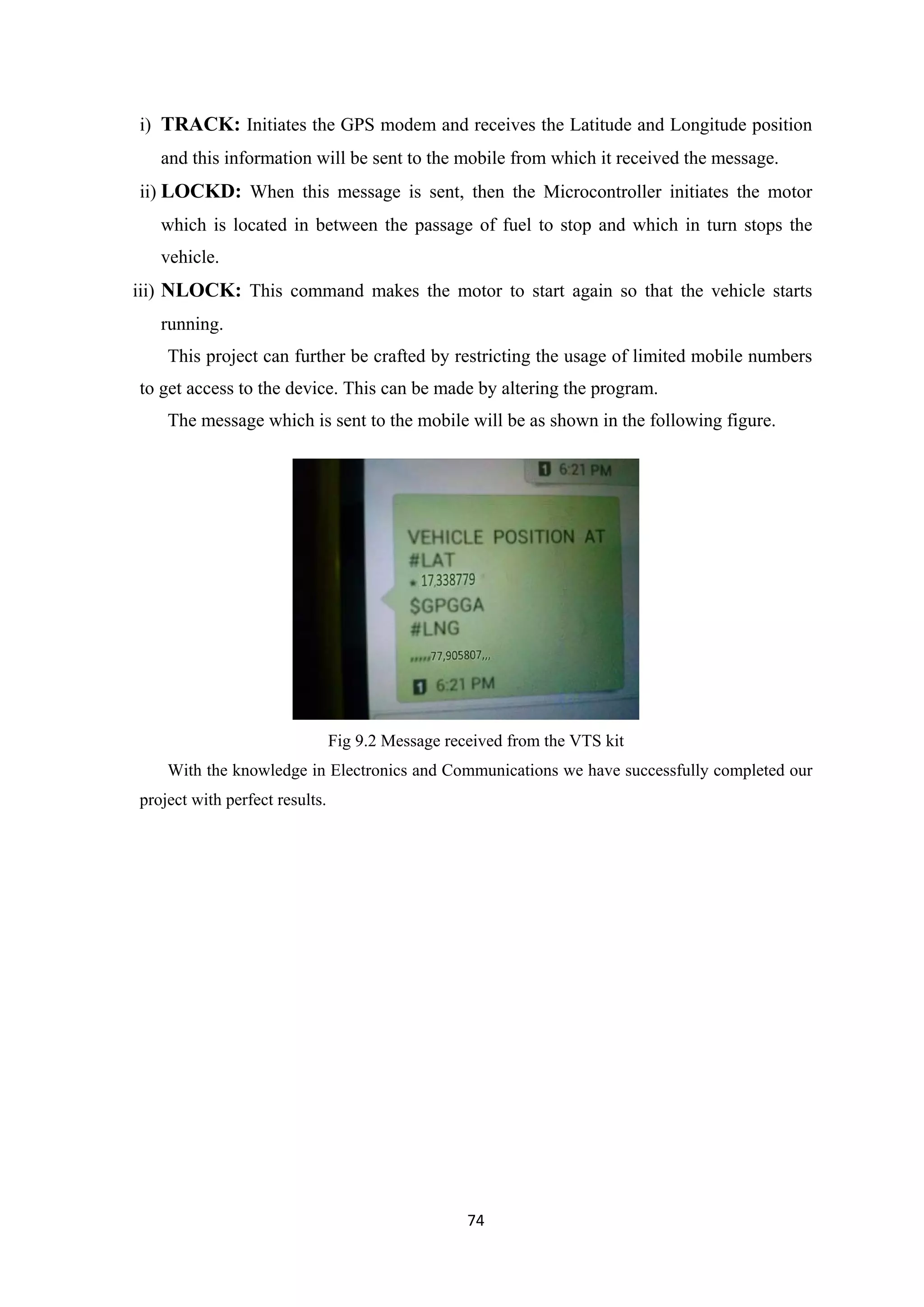 i) TRACK: Initiates the GPS modem and receives the Latitude and Longitude position
and this information will be sent to the mobile from which it received the message.
ii) LOCKD: When this message is sent, then the Microcontroller initiates the motor
which is located in between the passage of fuel to stop and which in turn stops the
vehicle.
iii) NLOCK: This command makes the motor to start again so that the vehicle starts
running.
This project can further be crafted by restricting the usage of limited mobile numbers
to get access to the device. This can be made by altering the program.
The message which is sent to the mobile will be as shown in the following figure.
Fig 9.2 Message received from the VTS kit
With the knowledge in Electronics and Communications we have successfully completed our
project with perfect results.
74
 