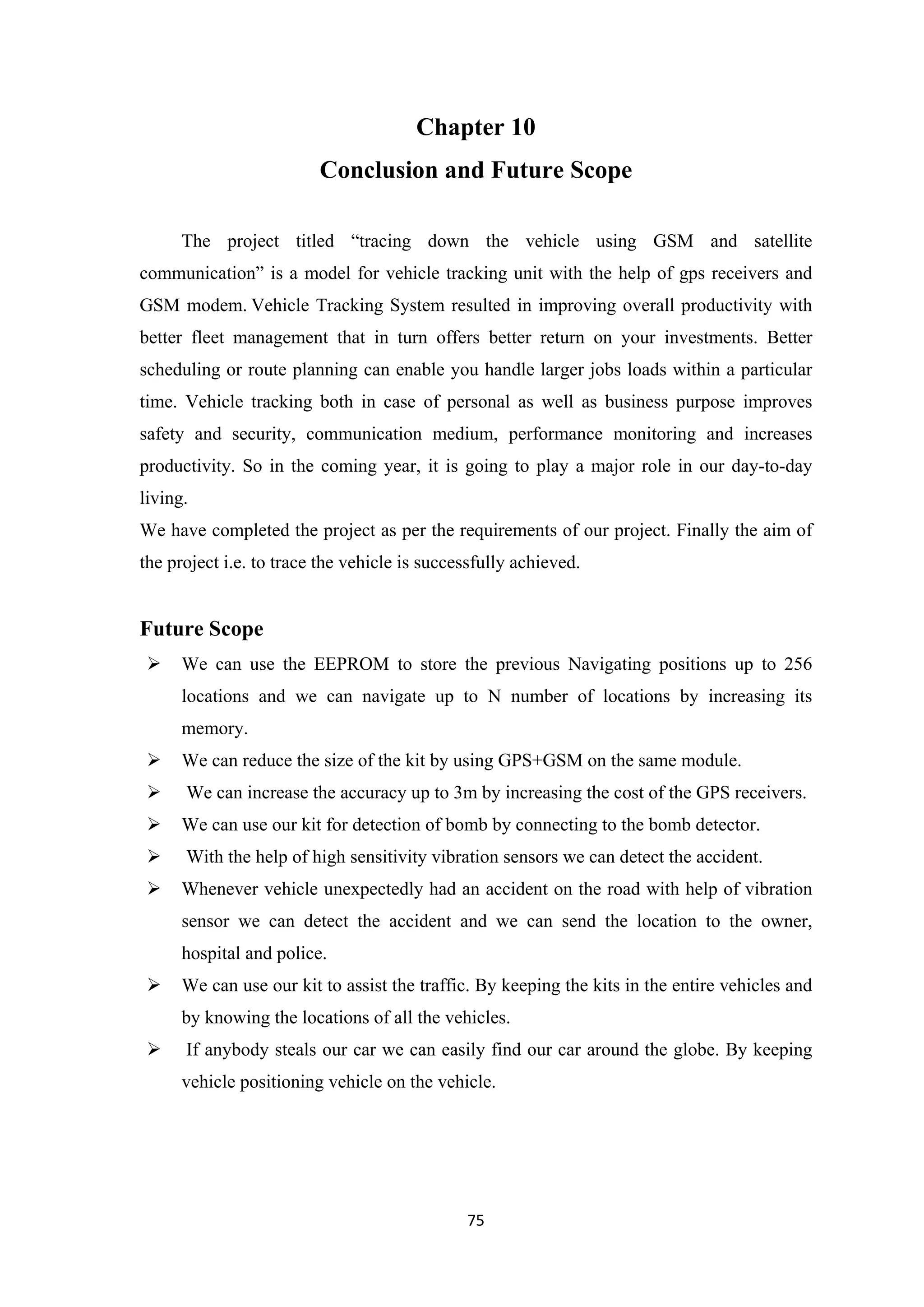 Chapter 10
Conclusion and Future Scope
The project titled “tracing down the vehicle using GSM and satellite
communication” is a model for vehicle tracking unit with the help of gps receivers and
GSM modem. Vehicle Tracking System resulted in improving overall productivity with
better fleet management that in turn offers better return on your investments. Better
scheduling or route planning can enable you handle larger jobs loads within a particular
time. Vehicle tracking both in case of personal as well as business purpose improves
safety and security, communication medium, performance monitoring and increases
productivity. So in the coming year, it is going to play a major role in our day-to-day
living.
We have completed the project as per the requirements of our project. Finally the aim of
the project i.e. to trace the vehicle is successfully achieved.
Future Scope
 We can use the EEPROM to store the previous Navigating positions up to 256
locations and we can navigate up to N number of locations by increasing its
memory.
 We can reduce the size of the kit by using GPS+GSM on the same module.
 We can increase the accuracy up to 3m by increasing the cost of the GPS receivers.
 We can use our kit for detection of bomb by connecting to the bomb detector.
 With the help of high sensitivity vibration sensors we can detect the accident.
 Whenever vehicle unexpectedly had an accident on the road with help of vibration
sensor we can detect the accident and we can send the location to the owner,
hospital and police.
 We can use our kit to assist the traffic. By keeping the kits in the entire vehicles and
by knowing the locations of all the vehicles.
 If anybody steals our car we can easily find our car around the globe. By keeping
vehicle positioning vehicle on the vehicle.
75
 