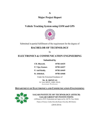 A
Major Project Report
On
Vehicle Tracking System using GSM and GPS
Submitted in partial fulfillment of the requirement for the degree of
BACHELOR OF TECHNOLOGY
In
ELECTRONICS & COMMUNICATION ENGINEERING
Submitted by
CH. Bharath. 107B1A0435
P. Vijay Kumar. 107B1A0437
P. Anil Reddy. 107B1A0449
B. Abhishek. 107B1A0468
Under the Esteemed Guidance of
Mr. B. SRINIVAS
M. Tech, MISTE, AMIE, (Ph.D)
Assistant Professor
DEPARTMENT OF ELECTRONICS AND COMMUNICATION ENGINEERING
SAGAR INSTITUTE OF TECHNOLOGY (SITECH)
SAGAR GROUP OF INSTITUTIONS
(Affiliated to JNTU Hyderabad and Approved by AICTE, New Delhi)
Flame of Forest, Urella-Chevella Road, Chevella, RR District
(2010-2014)
 
