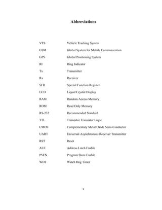 Abbreviations
VTS Vehicle Tracking System
GSM Global System for Mobile Communication
GPS Global Positioning System
RI Ring Indicator
Tx Transmitter
Rx Receiver
SFR Special Function Register
LCD Liquid Crystal Display
RAM Random Access Memory
ROM Read Only Memory
RS-232 Recommended Standard
TTL Transistor Transistor Logic
CMOS Complementary Metal Oxide Semi-Conductor
UART Universal Asynchronous Receiver Transmitter
RST Reset
ALE Address Latch Enable
PSEN Program Store Enable
WDT Watch Dog Timer
x
 