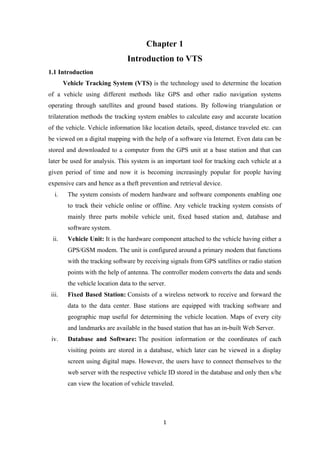 Chapter 1
Introduction to VTS
1.1 Introduction
Vehicle Tracking System (VTS) is the technology used to determine the location
of a vehicle using different methods like GPS and other radio navigation systems
operating through satellites and ground based stations. By following triangulation or
trilateration methods the tracking system enables to calculate easy and accurate location
of the vehicle. Vehicle information like location details, speed, distance traveled etc. can
be viewed on a digital mapping with the help of a software via Internet. Even data can be
stored and downloaded to a computer from the GPS unit at a base station and that can
later be used for analysis. This system is an important tool for tracking each vehicle at a
given period of time and now it is becoming increasingly popular for people having
expensive cars and hence as a theft prevention and retrieval device.
i. The system consists of modern hardware and software components enabling one
to track their vehicle online or offline. Any vehicle tracking system consists of
mainly three parts mobile vehicle unit, fixed based station and, database and
software system.
ii. Vehicle Unit: It is the hardware component attached to the vehicle having either a
GPS/GSM modem. The unit is configured around a primary modem that functions
with the tracking software by receiving signals from GPS satellites or radio station
points with the help of antenna. The controller modem converts the data and sends
the vehicle location data to the server.
iii. Fixed Based Station: Consists of a wireless network to receive and forward the
data to the data center. Base stations are equipped with tracking software and
geographic map useful for determining the vehicle location. Maps of every city
and landmarks are available in the based station that has an in-built Web Server.
iv. Database and Software: The position information or the coordinates of each
visiting points are stored in a database, which later can be viewed in a display
screen using digital maps. However, the users have to connect themselves to the
web server with the respective vehicle ID stored in the database and only then s/he
can view the location of vehicle traveled.
1
 