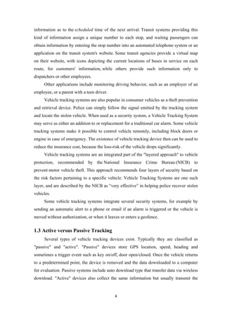 information as to the scheduled time of the next arrival. Transit systems providing this
kind of information assign a unique number to each stop, and waiting passengers can
obtain information by entering the stop number into an automated telephone system or an
application on the transit system's website. Some transit agencies provide a virtual map
on their website, with icons depicting the current locations of buses in service on each
route, for customers' information, while others provide such information only to
dispatchers or other employees.
Other applications include monitoring driving behavior, such as an employer of an
employee, or a parent with a teen driver.
Vehicle tracking systems are also popular in consumer vehicles as a theft prevention
and retrieval device. Police can simply follow the signal emitted by the tracking system
and locate the stolen vehicle. When used as a security system, a Vehicle Tracking System
may serve as either an addition to or replacement for a traditional car alarm. Some vehicle
tracking systems make it possible to control vehicle remotely, including block doors or
engine in case of emergency. The existence of vehicle tracking device then can be used to
reduce the insurance cost, because the loss-risk of the vehicle drops significantly.
Vehicle tracking systems are an integrated part of the "layered approach" to vehicle
protection, recommended by the National Insurance Crime Bureau (NICB) to
prevent motor vehicle theft. This approach recommends four layers of security based on
the risk factors pertaining to a specific vehicle. Vehicle Tracking Systems are one such
layer, and are described by the NICB as “very effective” in helping police recover stolen
vehicles.
Some vehicle tracking systems integrate several security systems, for example by
sending an automatic alert to a phone or email if an alarm is triggered or the vehicle is
moved without authorization, or when it leaves or enters a geofence.
1.3 Active versus Passive Tracking
Several types of vehicle tracking devices exist. Typically they are classified as
"passive" and "active". "Passive" devices store GPS location, speed, heading and
sometimes a trigger event such as key on/off, door open/closed. Once the vehicle returns
to a predetermined point, the device is removed and the data downloaded to a computer
for evaluation. Passive systems include auto download type that transfer data via wireless
download. "Active" devices also collect the same information but usually transmit the
4
 