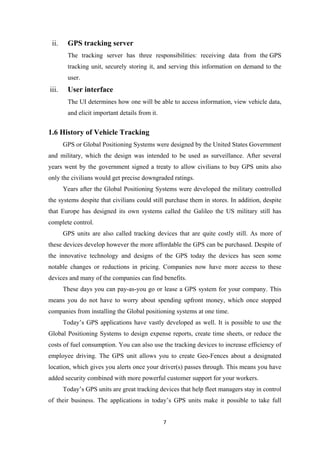 ii. GPS tracking server
The tracking server has three responsibilities: receiving data from the GPS
tracking unit, securely storing it, and serving this information on demand to the
user.
iii. User interface
The UI determines how one will be able to access information, view vehicle data,
and elicit important details from it.
1.6 History of Vehicle Tracking
GPS or Global Positioning Systems were designed by the United States Government
and military, which the design was intended to be used as surveillance. After several
years went by the government signed a treaty to allow civilians to buy GPS units also
only the civilians would get precise downgraded ratings.
Years after the Global Positioning Systems were developed the military controlled
the systems despite that civilians could still purchase them in stores. In addition, despite
that Europe has designed its own systems called the Galileo the US military still has
complete control.
GPS units are also called tracking devices that are quite costly still. As more of
these devices develop however the more affordable the GPS can be purchased. Despite of
the innovative technology and designs of the GPS today the devices has seen some
notable changes or reductions in pricing. Companies now have more access to these
devices and many of the companies can find benefits.
These days you can pay-as-you go or lease a GPS system for your company. This
means you do not have to worry about spending upfront money, which once stopped
companies from installing the Global positioning systems at one time.
Today’s GPS applications have vastly developed as well. It is possible to use the
Global Positioning Systems to design expense reports, create time sheets, or reduce the
costs of fuel consumption. You can also use the tracking devices to increase efficiency of
employee driving. The GPS unit allows you to create Geo-Fences about a designated
location, which gives you alerts once your driver(s) passes through. This means you have
added security combined with more powerful customer support for your workers.
Today’s GPS units are great tracking devices that help fleet managers stay in control
of their business. The applications in today’s GPS units make it possible to take full
7
 