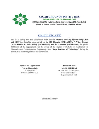 Certificate
This is to certify that this dissertation work entitled “Vehicle Tracking System using GSM
and GPS” is a bonafide work carried out by CH. Bharath (107B1A0435), P. Vijay Kumar
(107B1A0437), P. Anil Reddy (107B1A0449) and B. Abhishek (107B1A0468) in partial
fulfillment of the requirements for the award of the degree of Bachelor of Technology in
Electronics and Communication Engineering, from “Sagar Institute of Technology”, during the
period 2013 under the guidance and supervision.
Head of the Department
Prof. V. BhagyaRaju
M. Tech,(Ph.D.)
Professor & HOD of ECE.
Internal Guide
Mr. B. SRINIVAS
M. Tech, MISTE, AMIE, (Ph.D.)
Assistant Professor
Department of ECE
External Examiner
SAGAR GROUP OF INSTITUTINS
SAGAR INSTITUTE OF TECHNOLOGY
(Affiliated to JNTU Hyderabad and Approved by AICTE, New Delhi)
Flame of Forest, Urella- Chevella Road, Chevella, RR Dist.
 