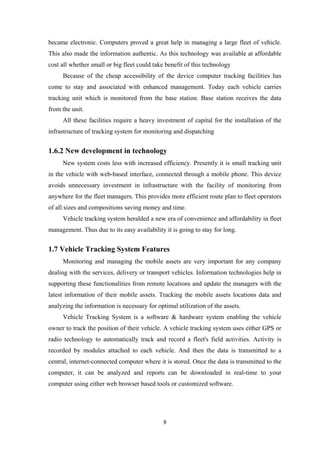 became electronic. Computers proved a great help in managing a large fleet of vehicle.
This also made the information authentic. As this technology was available at affordable
cost all whether small or big fleet could take benefit of this technology
Because of the cheap accessibility of the device computer tracking facilities has
come to stay and associated with enhanced management. Today each vehicle carries
tracking unit which is monitored from the base station. Base station receives the data
from the unit.
All these facilities require a heavy investment of capital for the installation of the
infrastructure of tracking system for monitoring and dispatching
1.6.2 New development in technology
New system costs less with increased efficiency. Presently it is small tracking unit
in the vehicle with web-based interface, connected through a mobile phone. This device
avoids unnecessary investment in infrastructure with the facility of monitoring from
anywhere for the fleet managers. This provides more efficient route plan to fleet operators
of all sizes and compositions saving money and time.
Vehicle tracking system heralded a new era of convenience and affordability in fleet
management. Thus due to its easy availability it is going to stay for long.
1.7 Vehicle Tracking System Features
Monitoring and managing the mobile assets are very important for any company
dealing with the services, delivery or transport vehicles. Information technologies help in
supporting these functionalities from remote locations and update the managers with the
latest information of their mobile assets. Tracking the mobile assets locations data and
analyzing the information is necessary for optimal utilization of the assets.
Vehicle Tracking System is a software & hardware system enabling the vehicle
owner to track the position of their vehicle. A vehicle tracking system uses either GPS or
radio technology to automatically track and record a fleet's field activities. Activity is
recorded by modules attached to each vehicle. And then the data is transmitted to a
central, internet-connected computer where it is stored. Once the data is transmitted to the
computer, it can be analyzed and reports can be downloaded in real-time to your
computer using either web browser based tools or customized software.
9
 