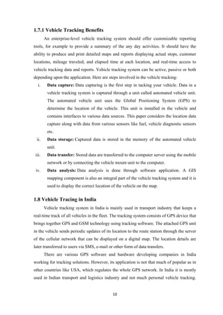 1.7.1 Vehicle Tracking Benefits
An enterprise-level vehicle tracking system should offer customizable reporting
tools, for example to provide a summary of the any day activities. It should have the
ability to produce and print detailed maps and reports displaying actual stops, customer
locations, mileage traveled, and elapsed time at each location, and real-time access to
vehicle tracking data and reports. Vehicle tracking system can be active, passive or both
depending upon the application. Here are steps involved in the vehicle tracking:
i. Data capture: Data capturing is the first step in tacking your vehicle. Data in a
vehicle tracking system is captured through a unit called automated vehicle unit.
The automated vehicle unit uses the Global Positioning System (GPS) to
determine the location of the vehicle. This unit is installed in the vehicle and
contains interfaces to various data sources. This paper considers the location data
capture along with data from various sensors like fuel, vehicle diagnostic sensors
etc.
ii. Data storage: Captured data is stored in the memory of the automated vehicle
unit.
iii. Data transfer: Stored data are transferred to the computer server using the mobile
network or by connecting the vehicle mount unit to the computer.
iv. Data analysis: Data analysis is done through software application. A GIS
mapping component is also an integral part of the vehicle tracking system and it is
used to display the correct location of the vehicle on the map.
1.8 Vehicle Tracing in India
Vehicle tracking system in India is mainly used in transport industry that keeps a
real-time track of all vehicles in the fleet. The tracking system consists of GPS device that
brings together GPS and GSM technology using tracking software. The attached GPS unit
in the vehicle sends periodic updates of its location to the route station through the server
of the cellular network that can be displayed on a digital map. The location details are
later transferred to users via SMS, e-mail or other form of data transfers.
There are various GPS software and hardware developing companies in India
working for tracking solutions. However, its application is not that much of popular as in
other countries like USA, which regulates the whole GPS network. In India it is mostly
used in Indian transport and logistics industry and not much personal vehicle tracking.
10
 