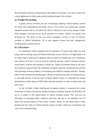 But with better awareness and promotion the market will increase. Let’s have a look at its
current application in India using vehicle tracking though in less volume.
a) Freight forwarding
Logistic service providers are now increasingly adopting vehicle-tracking system
for better fleet management and timely service. The system can continuously monitor
shipment location and so can direct the drivers directly in case of any change of plan.
Fleet managers can keep an eye on all activities of workers, vehicle over speed, route
deviation etc. The driver in turn can access emergency service in case of sickness,
accident or vehicle breakdown. All in turn supports money and time management,
resulting better customer service.
b) Call centers
In commercial vehicle segments the taxi operators of various call centers are now
using vehicle tracking system for better information access. However, its application is in
its infant stage in India and if adequate steps are taken in bringing the cost of hardware
and software low then it can be used for tracking personal vehicle, farming (tractor),
tourist buses, security and emergency vehicle etc. Again Government needs to cut down
the restriction imposed upon the availability of digital maps for commercial use and this
will encourage software industry in developing cost-effective tracking solutions. Though,
sales of both commercial and passenger vehicles are growing but price of tracking service
is very high and this is the key issue in Indian market. Hence, it’s important for market
participants to reduce prices of GPS chips and other products in order to attract more and
more users.
As far as Indian vehicle tracking and navigation market is concerned the recent
association of India with Russian Global Navigation Satellite System (GLONASS) will
act as a catalyst in the improvement of vehicle tracking system. This will give an
advantage in managing traffic, roadways and ports and also as an important tool for
police and security agency to track stolen vehicles. Hence, in near future there is large
prospect for the utility of vehicle tracking system in India, which can revolutionize the
way we are communicating.
11
 