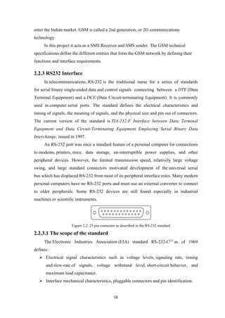 enter the Indian market. GSM is called a 2nd generation, or 2G communications
technology.
In this project it acts as a SMS Receiver and SMS sender. The GSM technical
specifications define the different entities that form the GSM network by defining their
functions and interface requirements.
2.2.3 RS232 Interface
In telecommunications, RS-232 is the traditional name for a series of standards
for serial binary single-ended data and control signals connecting between a DTE (Data
Terminal Equipment) and a DCE (Data Circuit-terminating Equipment). It is commonly
used in computer serial ports. The standard defines the electrical characteristics and
timing of signals, the meaning of signals, and the physical size and pin out of connectors.
The current version of the standard is TIA-232-F Interface between Data Terminal
Equipment and Data Circuit-Terminating Equipment Employing Serial Binary Data
Interchange, issued in 1997.
An RS-232 port was once a standard feature of a personal computer for connections
to modems, printers, mice, data storage, un-interruptible power supplies, and other
peripheral devices. However, the limited transmission speed, relatively large voltage
swing, and large standard connectors motivated development of the universal serial
bus which has displaced RS-232 from most of its peripheral interface roles. Many modern
personal computers have no RS-232 ports and must use an external converter to connect
to older peripherals. Some RS-232 devices are still found especially in industrial
machines or scientific instruments.
Figure 2.2: 25 pin connector as described in the RS-232 standard
2.2.3.1 The scope of the standard
The Electronic Industries Association (EIA) standard RS-232-C[1]
as of 1969
defines:
 Electrical signal characteristics such as voltage levels, signaling rate, timing
and slew-rate of signals, voltage withstand level, short-circuit behavior, and
maximum load capacitance.
 Interface mechanical characteristics, pluggable connectors and pin identification.
16
 