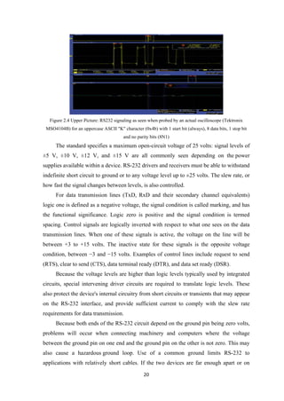 Figure 2.4 Upper Picture: RS232 signaling as seen when probed by an actual oscilloscope (Tektronix
MSO4104B) for an uppercase ASCII "K" character (0x4b) with 1 start bit (always), 8 data bits, 1 stop bit
and no parity bits (8N1)
The standard specifies a maximum open-circuit voltage of 25 volts: signal levels of
±5 V, ±10 V, ±12 V, and ±15 V are all commonly seen depending on the power
supplies available within a device. RS-232 drivers and receivers must be able to withstand
indefinite short circuit to ground or to any voltage level up to ±25 volts. The slew rate, or
how fast the signal changes between levels, is also controlled.
For data transmission lines (TxD, RxD and their secondary channel equivalents)
logic one is defined as a negative voltage, the signal condition is called marking, and has
the functional significance. Logic zero is positive and the signal condition is termed
spacing. Control signals are logically inverted with respect to what one sees on the data
transmission lines. When one of these signals is active, the voltage on the line will be
between +3 to +15 volts. The inactive state for these signals is the opposite voltage
condition, between −3 and −15 volts. Examples of control lines include request to send
(RTS), clear to send (CTS), data terminal ready (DTR), and data set ready (DSR).
Because the voltage levels are higher than logic levels typically used by integrated
circuits, special intervening driver circuits are required to translate logic levels. These
also protect the device's internal circuitry from short circuits or transients that may appear
on the RS-232 interface, and provide sufficient current to comply with the slew rate
requirements for data transmission.
Because both ends of the RS-232 circuit depend on the ground pin being zero volts,
problems will occur when connecting machinery and computers where the voltage
between the ground pin on one end and the ground pin on the other is not zero. This may
also cause a hazardous ground loop. Use of a common ground limits RS-232 to
applications with relatively short cables. If the two devices are far enough apart or on
20
 