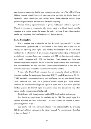 separate power systems, the local ground connections at either end of the cable will have
differing voltages; this difference will reduce the noise margin of the signals. Balanced,
differential, serial connections such as USB, RS-422 and RS-485 can tolerate larger
ground voltage differences because of the differential signaling.
Unused interface signals terminated to ground will have an undefined logic state.
Where it is necessary to permanently set a control signal to a defined state, it must be
connected to a voltage source that asserts the logic 1 or logic 0 level. Some devices
provide test voltages on their interface connectors for this purpose.
2.2.3.5 Connectors
RS-232 devices may be classified as Data Terminal Equipment (DTE) or Data
Communication Equipment (DCE); this defines at each device which wires will be
sending and receiving each signal. The standard recommended but did not make
mandatory the D-subminiature 25 pin connector. In general and according to the standard,
terminals and computers have male connectors with DTE pin functions, and modems
have female connectors with DCE pin functions. Other devices may have any
combination of connector gender and pin definitions. Many terminals were manufactured
with female terminals but were sold with a cable with male connectors at each end; the
terminal with its cable satisfied the recommendations in the standard.
Presence of a 25 pin D-sub connector does not necessarily indicate an RS-232-C
compliant interface. For example, on the original IBM PC, a male D-sub was an RS-232-
C DTE port (with a non-standard current loop interface on reserved pins), but the female
D-sub connector was used for a parallel Centronics printer port. Some personal
computers put non-standard voltages or signals on some pins of their serial ports.The
standard specifies 20 different signal connections. Since most devices use only a few
signals, smaller connectors can often be used.
The following table lists commonly used RS-232 signals and pin assignments.
The signals are named from the standpoint of the DTE. The ground signal is a
common return for the other connections. The DB-25 connector includes a second
"protective ground" on pin 1.
Data can be sent over a secondary channel (when implemented by the DTE and
DCE devices), which is equivalent to the primary channel. Pin assignments are described
in shown in Table 2.2:
21
 