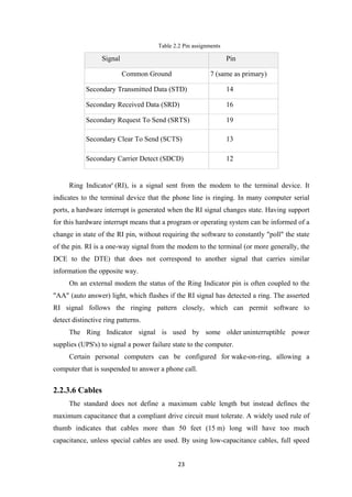 Table 2.2 Pin assignments
Signal Pin
Common Ground 7 (same as primary)
Secondary Transmitted Data (STD) 14
Secondary Received Data (SRD) 16
Secondary Request To Send (SRTS) 19
Secondary Clear To Send (SCTS) 13
Secondary Carrier Detect (SDCD) 12
Ring Indicator' (RI), is a signal sent from the modem to the terminal device. It
indicates to the terminal device that the phone line is ringing. In many computer serial
ports, a hardware interrupt is generated when the RI signal changes state. Having support
for this hardware interrupt means that a program or operating system can be informed of a
change in state of the RI pin, without requiring the software to constantly "poll" the state
of the pin. RI is a one-way signal from the modem to the terminal (or more generally, the
DCE to the DTE) that does not correspond to another signal that carries similar
information the opposite way.
On an external modem the status of the Ring Indicator pin is often coupled to the
"AA" (auto answer) light, which flashes if the RI signal has detected a ring. The asserted
RI signal follows the ringing pattern closely, which can permit software to
detect distinctive ring patterns.
The Ring Indicator signal is used by some older uninterruptible power
supplies (UPS's) to signal a power failure state to the computer.
Certain personal computers can be configured for wake-on-ring, allowing a
computer that is suspended to answer a phone call.
2.2.3.6 Cables
The standard does not define a maximum cable length but instead defines the
maximum capacitance that a compliant drive circuit must tolerate. A widely used rule of
thumb indicates that cables more than 50 feet (15 m) long will have too much
capacitance, unless special cables are used. By using low-capacitance cables, full speed
23
 