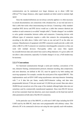 communication can be maintained over larger distances up to about 1,000 feet
(300 m).[8]
For longer distances, other signal standards are better suited to maintain high
speed.
Since the standard definitions are not always correctly applied, it is often necessary
to consult documentation, test connections with a breakout box, or use trial and error to
find a cable that works when interconnecting two devices. Connecting a fully standard-
compliant DCE device and DTE device would use a cable that connects identical pin
numbers in each connector (a so-called "straight cable"). "Gender changers" are available
to solve gender mismatches between cables and connectors. Connecting devices with
different types of connectors requires a cable that connects the corresponding pins
according to the table above. Cables with 9 pins on one end and 25 on the other are
common. Manufacturers of equipment with 8P8C connectors usually provide a cable with
either a DB-25 or DE-9 connector (or sometimes interchangeable connectors so they can
work with multiple devices). Poor-quality cables can cause false signals
by crosstalk between data and control lines (such as Ring Indicator). If a given cable will
not allow a data connection, especially if a Gender changer is in use, a Null modem may
be necessary.
2.2.3.7 Conventions
For functional communication through a serial port interface, conventions of bit
rate, character framing, communications protocol, character encoding, data compression,
and error detection, not defined in RS 232, must be agreed to by both sending and
receiving equipment. For example, consider the serial ports of the original IBM PC. This
implementation used an 8250 UART using asynchronous start-stop character formatting
with 7 or 8 data bits per frame, usually ASCII character coding, and data rates
programmable between 75 bits per second and 115,200 bits per second. Data rates above
20,000 bits per second are out of the scope of the standard, although higher data rates are
sometimes used by commercially manufactured equipment. Since most RS-232 devices
do not have automatic baud rate detection, users must manually set the baud rate (and all
other parameters) at both ends of the RS-232 connection.
In the particular case of the IBM PC, as with most UART chips including the 8250
UART used by the IBM PC, baud rates were programmable with arbitrary values. This
allowed a PC to be connected to devices not using the rates typically used with modems.
24
 