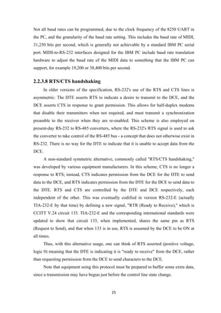 Not all baud rates can be programmed, due to the clock frequency of the 8250 UART in
the PC, and the granularity of the baud rate setting. This includes the baud rate of MIDI,
31,250 bits per second, which is generally not achievable by a standard IBM PC serial
port. MIDI-to-RS-232 interfaces designed for the IBM PC include baud rate translation
hardware to adjust the baud rate of the MIDI data to something that the IBM PC can
support, for example 19,200 or 38,400 bits per second.
2.2.3.8 RTS/CTS handshaking
In older versions of the specification, RS-232's use of the RTS and CTS lines is
asymmetric: The DTE asserts RTS to indicate a desire to transmit to the DCE, and the
DCE asserts CTS in response to grant permission. This allows for half-duplex modems
that disable their transmitters when not required, and must transmit a synchronization
preamble to the receiver when they are re-enabled. This scheme is also employed on
present-day RS-232 to RS-485 converters, where the RS-232's RTS signal is used to ask
the converter to take control of the RS-485 bus - a concept that does not otherwise exist in
RS-232. There is no way for the DTE to indicate that it is unable to accept data from the
DCE.
A non-standard symmetric alternative, commonly called "RTS/CTS handshaking,"
was developed by various equipment manufacturers. In this scheme, CTS is no longer a
response to RTS; instead, CTS indicates permission from the DCE for the DTE to send
data to the DCE, and RTS indicates permission from the DTE for the DCE to send data to
the DTE. RTS and CTS are controlled by the DTE and DCE respectively, each
independent of the other. This was eventually codified in version RS-232-E (actually
TIA-232-E by that time) by defining a new signal, "RTR (Ready to Receive)," which is
CCITT V.24 circuit 133. TIA-232-E and the corresponding international standards were
updated to show that circuit 133, when implemented, shares the same pin as RTS
(Request to Send), and that when 133 is in use, RTS is assumed by the DCE to be ON at
all times.
Thus, with this alternative usage, one can think of RTS asserted (positive voltage,
logic 0) meaning that the DTE is indicating it is "ready to receive" from the DCE, rather
than requesting permission from the DCE to send characters to the DCE.
Note that equipment using this protocol must be prepared to buffer some extra data,
since a transmission may have begun just before the control line state change.
25
 