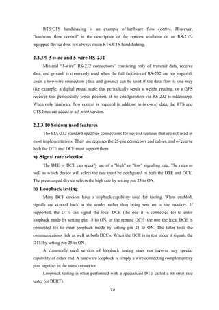 RTS/CTS handshaking is an example of hardware flow control. However,
"hardware flow control" in the description of the options available on an RS-232-
equipped device does not always mean RTS/CTS handshaking.
2.2.3.9 3-wire and 5-wire RS-232
Minimal “3-wire” RS-232 connections’ consisting only of transmit data, receive
data, and ground, is commonly used when the full facilities of RS-232 are not required.
Even a two-wire connection (data and ground) can be used if the data flow is one way
(for example, a digital postal scale that periodically sends a weight reading, or a GPS
receiver that periodically sends position, if no configuration via RS-232 is necessary).
When only hardware flow control is required in addition to two-way data, the RTS and
CTS lines are added in a 5-wire version.
2.2.3.10 Seldom used features
The EIA-232 standard specifies connections for several features that are not used in
most implementations. Their use requires the 25-pin connectors and cables, and of course
both the DTE and DCE must support them.
a) Signal rate selection
The DTE or DCE can specify use of a "high" or "low" signaling rate. The rates as
well as which device will select the rate must be configured in both the DTE and DCE.
The prearranged device selects the high rate by setting pin 23 to ON.
b) Loopback testing
Many DCE devices have a loopback capability used for testing. When enabled,
signals are echoed back to the sender rather than being sent on to the receiver. If
supported, the DTE can signal the local DCE (the one it is connected to) to enter
loopback mode by setting pin 18 to ON, or the remote DCE (the one the local DCE is
connected to) to enter loopback mode by setting pin 21 to ON. The latter tests the
communications link as well as both DCE's. When the DCE is in test mode it signals the
DTE by setting pin 25 to ON.
A commonly used version of loopback testing does not involve any special
capability of either end. A hardware loopback is simply a wire connecting complementary
pins together in the same connector
Loopback testing is often performed with a specialized DTE called a bit error rate
tester (or BERT).
26
 