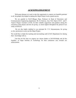ACKNOWLEDGEMENT
With great pleasure we want to take this opportunity to express our heartfelt gratitude
to all the people who helped in making this Major Project work a grand success.
We are grateful to Prof.V.Bhagya Raju, Professor & Head of Electronics and
Communication Engineering department, Mr. B. Srinivas, Asst. Prof. Dept of ECE and P.
Tejaswi Project Assistant at ECIL for their valuable suggestions and guidance during the
execution of this project and also for giving us moral support throughout the period of our
study in SITECH.
We are also highly indebted to our principal Dr. V.V. Satyanarayana, for giving
us the permission to carry out this Major Project.
We would like to thank the teaching and non-teaching staff of ECE Department for sharing
their knowledge with us.
Last but not the least we express our sincere thanks to Dr.W.R.Reddy and all the
founders of Sagar Institute of Technology for their continuous care towards our
achievements.
ii
 