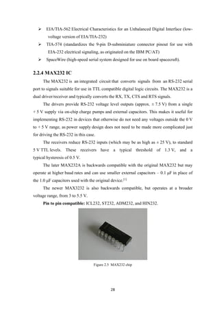  EIA/TIA-562 Electrical Characteristics for an Unbalanced Digital Interface (low-
voltage version of EIA/TIA-232)
 TIA-574 (standardizes the 9-pin D-subminiature connector pinout for use with
EIA-232 electrical signaling, as originated on the IBM PC/AT)
 SpaceWire (high-speed serial system designed for use on board spacecraft).
2.2.4 MAX232 IC
The MAX232 is an integrated circuit that converts signals from an RS-232 serial
port to signals suitable for use in TTL compatible digital logic circuits. The MAX232 is a
dual driver/receiver and typically converts the RX, TX, CTS and RTS signals.
The drivers provide RS-232 voltage level outputs (approx. ± 7.5 V) from a single
+ 5 V supply via on-chip charge pumps and external capacitors. This makes it useful for
implementing RS-232 in devices that otherwise do not need any voltages outside the 0 V
to + 5 V range, as power supply design does not need to be made more complicated just
for driving the RS-232 in this case.
The receivers reduce RS-232 inputs (which may be as high as ± 25 V), to standard
5 V TTL levels. These receivers have a typical threshold of 1.3 V, and a
typical hysteresis of 0.5 V.
The later MAX232A is backwards compatible with the original MAX232 but may
operate at higher baud rates and can use smaller external capacitors – 0.1 μF in place of
the 1.0 μF capacitors used with the original device.[1]
The newer MAX3232 is also backwards compatible, but operates at a broader
voltage range, from 3 to 5.5 V.
Pin to pin compatible: ICL232, ST232, ADM232, and HIN232.
Figure 2.5 MAX232 chip
28
 