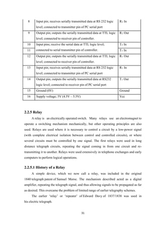 8 Input pin; receives serially transmitted data at RS 232 logic
level; connected to transmitter pin of PC serial port
R2 In
9 Output pin; outputs the serially transmitted data at TTL logic
level; connected to receiver pin of controller.
R2 Out
10 Input pins; receive the serial data at TTL logic level;
connected to serial transmitter pin of controller.
T2 In
11 T1 In
12 Output pin; outputs the serially transmitted data at TTL logic
level; connected to receiver pin of controller.
R1 Out
13 Input pin; receives serially transmitted data at RS 232 logic
level; connected to transmitter pin of PC serial port
R1 In
14 Output pin; outputs the serially transmitted data at RS232
logic level; connected to receiver pin of PC serial port
T1 Out
15 Ground (0V) Ground
16 Supply voltage; 5V (4.5V – 5.5V) Vcc
2.2.5 Relay
A relay is an electrically operated switch. Many relays use an electromagnet to
operate a switching mechanism mechanically, but other operating principles are also
used. Relays are used where it is necessary to control a circuit by a low-power signal
(with complete electrical isolation between control and controlled circuits), or where
several circuits must be controlled by one signal. The first relays were used in long
distance telegraph circuits, repeating the signal coming in from one circuit and re-
transmitting it to another. Relays were used extensively in telephone exchanges and early
computers to perform logical operations.
2.2.5.1 History of a Relay
A simple device, which we now call a relay, was included in the original
1840 telegraph patent of Samuel Morse. The mechanism described acted as a digital
amplifier, repeating the telegraph signal, and thus allowing signals to be propagated as far
as desired. This overcame the problem of limited range of earlier telegraphy schemes.
The earlier ‘relay’ or ‘repeater’ of Edward Davy of 1837/1838 was used in
his electric telegraph.
31
 