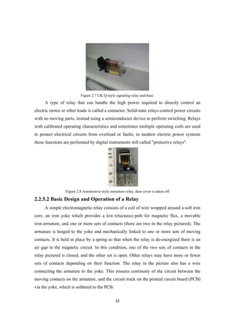 Figure 2.7 UK Q-style signaling relay and base.
A type of relay that can handle the high power required to directly control an
electric motor or other loads is called a contactor. Solid-state relays control power circuits
with no moving parts, instead using a semiconductor device to perform switching. Relays
with calibrated operating characteristics and sometimes multiple operating coils are used
to protect electrical circuits from overload or faults; in modern electric power systems
these functions are performed by digital instruments still called "protective relays".
Figure 2.8 Automotive-style miniature relay, dust cover is taken off
2.2.5.2 Basic Design and Operation of a Relay
A simple electromagnetic relay consists of a coil of wire wrapped around a soft iron
core, an iron yoke which provides a low reluctance path for magnetic flux, a movable
iron armature, and one or more sets of contacts (there are two in the relay pictured). The
armature is hinged to the yoke and mechanically linked to one or more sets of moving
contacts. It is held in place by a spring so that when the relay is de-energized there is an
air gap in the magnetic circuit. In this condition, one of the two sets of contacts in the
relay pictured is closed, and the other set is open. Other relays may have more or fewer
sets of contacts depending on their function. The relay in the picture also has a wire
connecting the armature to the yoke. This ensures continuity of the circuit between the
moving contacts on the armature, and the circuit track on the printed circuit board (PCB)
via the yoke, which is soldered to the PCB.
32
 